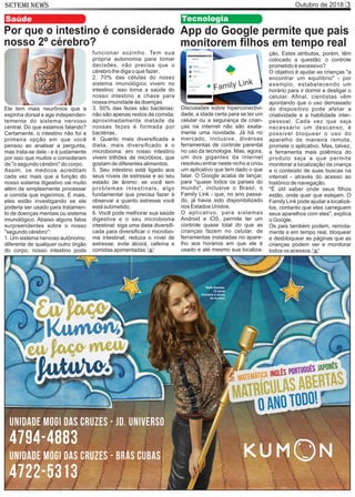 Outubro de 2018 3SETEMI NEWS
Saúde
Por que o intestino é considerado
nosso 2º cérebro?
Ele tem mais neurônios que a
espinha dorsal e age independen-
temente do sistema nervoso
central. Do que estamos falando?
Certamente, o intestino não foi a
primeira opção em que você
pensou ao analisar a pergunta,
mas trata-se dele - e é justamente
por isso que muitos o consideram
de "o segundo cérebro" do corpo.
Assim, os médicos acreditam
cada vez mais que a função do
nosso sistema digestivo vai muito
além de simplesmente processar
a comida que ingerimos. E mais,
eles estão investigando se ele
poderia ser usado para tratamen-
to de doenças mentais ou sistema
imunológico. Abaixo alguns fatos
surpreendentes sobre o nosso
"segundo cérebro":
1. Um sistema nervoso autônomo:
diferente de qualquer outro órgão
do corpo, nosso intestino pode
funcionar sozinho. Tem sua
própria autonomia para tomar
decisões, não precisa que o
cérebro lhe diga o que fazer.
2. 70% das células do nosso
sistema imunológico vivem no
intestino: isso torna a saúde do
nosso intestino a chave para
nossa imunidade às doenças.
3. 50% das fezes são bactérias:
não são apenas restos de comida:
aproximadamente metade de
nossas fezes é formada por
bactérias.
4. Quanto mais diversiﬁcada a
dieta, mais diversiﬁcado é o
microbioma: em nosso intestino
vivem trilhões de micróbios, que
gostam de diferentes alimentos.
5. Seu intestino está ligado aos
seus níveis de estresse e ao seu
estado de ânimo: se você tem
problemas intestinais, algo
fundamental que precisa fazer é
observar a quanto estresse você
está submetido.
6. Você pode melhorar sua saúde
digestiva e o seu microbioma
intestinal: siga uma dieta diversiﬁ-
cada para diversiﬁcar o microbio-
ma intestinal; reduza o nível de
estresse; evite álcool, cafeína e
comidas apimentadas. S
App do Google permite que pais
monitorem ﬁlhos em tempo real
Discussões sobre hiperconectivi-
dade, a idade certa para se ter um
celular ou a segurança de crian-
ças na internet não são exata-
mente uma novidade. Já há no
mercado, inclusive, diversas
ferramentas de controle parental
no uso da tecnologia. Mas, agora,
um dos gigantes da internet
resolveu entrar neste nicho e criou
um aplicativo que tem dado o que
falar. O Google acaba de lançar,
para "quase todos os países do
mundo", inclusive o Brasil, o
Family Link - que, no ano passa-
do, já havia sido disponibilizado
nos Estados Unidos.
O aplicativo, para sistemas
Android e iOS, permite ter um
controle quase total do que as
crianças fazem no celular, de
ferramentas instaladas no apare-
lho aos horários em que ele é
usado e até mesmo sua localiza-
ção. Estes atributos, porém, têm
colocado a questão: o controle
prometido é excessivo?
O objetivo é ajudar as crianças "a
encontrar um equilíbrio" - por
exemplo, estabelecendo um
horário para ir dormir e desligar o
celular. Aﬁnal, cientistas vêm
apontando que o uso demasiado
do dispositivo pode afetar a
criatividade e a habilidade inter-
pessoal. Cada vez que seja
necessário um descanso, é
possível bloquear o uso do
aparelho de maneira remota,
promete o aplicativo. Mas, talvez,
a ferramenta mais polêmica do
produto seja a que permite
monitorar a localização da criança
e o conteúdo de suas buscas na
internet - através do acesso ao
histórico de navegação.
"É útil saber onde seus ﬁlhos
estão, onde quer que estejam. O
Family Link pode ajudar a localizá-
los, contanto que eles carreguem
seus aparelhos com eles", explica
o Google.
Os pais também podem, remota-
mente e em tempo real, bloquear
e desbloquear as páginas que as
crianças podem ver e monitorar
todos os acessos.
Tecnologia
S
Rafa Gomes,
12 anos
Cantora e aluna
do kumon
 