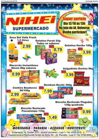 Outubro de 2018 SETEMI NEWS8
Salgadinho Doritos 96g
3,99
R$
Mercearia - Padaria - Açougue - Hortifruti
Endereços: R. Thuller, 875 - Jardim Universo - Loja 1 / Tel. 4722-2270
R. Expedicionário Raimundo Antão da Silva, 65 - Jd. Planalto - Loja 2 / Tel. 2758-9295
Ofertas válidas de
10/10/18 até 20/10/18
SUPERMERCADO
NiHEi
Bombom Nestle 300g
7,99
R$
Gelatina Haribo 100g
3,99
R$
Cookies Bauducco
96/100g
2,99
R$
Biscoito Recheado Plugados
130g quadrado
0,99
R$Biscoito Recheado
Passatempo 130g
1,49
R$
Gelatina Parati 25g
Todos os sabores
0,79
R$
Suco Del Valle Fresh
1,5 litros
2,99
R$
Macarrão Instantâneo
Nissin 80g sabores
0,99
R$
Super sorteio
Dia 12/10 às 13h
Na loja do Jd. Universo
Venha participar!
 