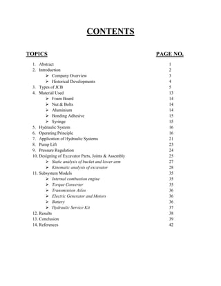 CONTENTS
TOPICS PAGE NO.
1. Abstract 1
2. Introduction 2
 Company Overview 3
 Historical Developments 4
3. Types of JCB 5
4. Material Used 13
 Foam Board 14
 Nut & Bolts 14
 Aluminium 14
 Bonding Adhesive 15
 Syringe 15
5. Hydraulic System 16
6. Operating Principle 16
7. Application of Hydraulic Systems 21
8. Pump Lift 23
9. Pressure Regulation 24
10. Designing of Excavator Parts, Joints & Assembly 25
 Static analysis of bucket and lower arm 27
 Kinematic analysis of excavator 28
11. Subsystem Models 35
 Internal combustion engine 35
 Torque Converter 35
 Transmission Axles 36
 Electric Generator and Motors 36
 Battery 36
 Hydraulic Service Kit 37
12. Results 38
13. Conclusion 39
14. References 42
 