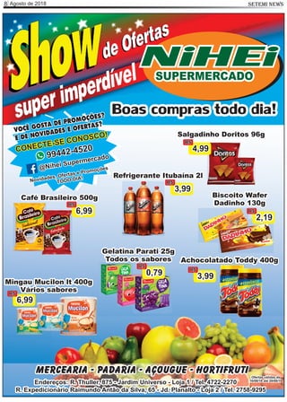 Agosto de 20188 SETEMI NEWS
Salgadinho Doritos 96g
4,99
R$
Café Brasileiro 500g
6,99
R$
Refrigerante Itubaína 2l
3,99
R$
Biscoito Wafer
Dadinho 130g
2,19
R$
Gelatina Parati 25g
Todos os sabores
0,79
R$
Mingau Mucilon lt 400g
Vários sabores
6,99
R$
Achocolatado Toddy 400g
3,99
R$
Mercearia - Padaria - Açougue - Hortifruti
Endereços: R. Thuller, 875 - Jardim Universo - Loja 1 / Tel. 4722-2270
R. Expedicionário Raimundo Antão da Silva, 65 - Jd. Planalto - Loja 2 / Tel. 2758-9295
Ofertas válidas de
10/08/18 até 20/08/18
Boas compras todo dia!
VOCÊ GOSTA DE PROMOÇÕES?
E DE NOVIDADES E OFERTAS?
CONECTE-SE CONOSCO!
99442-4520
@Nihei Supermercado
Novidades, Ofertas e Promoções
TODO DIA!
NiHEiSUPERMERCADO
 