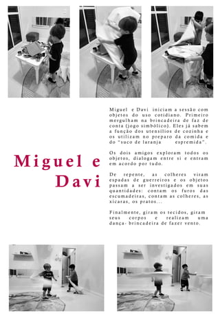 M iguele
Davi
Miguel eDavi iniciam asessãocom
objetos do uso cotidiano. Primeiro
mergulham na brincadeira de faz de
conta(jogosimbólico).Elesjásabem
a função dosutensíliosdecozinha e
os utilizam no preparo da comida e
do “suco delaranja espremida”.
OsOs dois amigos exploram todos os
objetos,dialogam entre sie entram
em acordo portudo.
DeDe repente, as colheres viram
espadas de guerreiros e os objetos
passam a ser investigados em suas
quantidades: contam os furos das
escumadeiras,contam ascolheres,as
xícaras,ospratos...
Finalmente,giram ostecidos,giram
seusseus corpos e realizam uma
dança-brincadeiradefazervento.
 