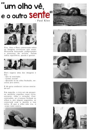 Eva,AnaeDaviconversam sobre
as imagens artísticas que veem.
Discutem buscando compreender
o processo do artista. Falam
sobreequilíbrio,quedaegestos.
Davisegura uma das imagens e
diz:
-Eletásentindo.
-Como assim?
-Quando tádeolho fechado,en-
costaprasentir.
E dáparaconhecercoisassentin-
do-as?
Em seguida,otriosaiem pesqui-
sa:mochila,espelho,cano,livro,
extintor, chão e coração. Con-
centradas,ascriançasfecham os
olhose,poralgunssegundos,se
conectam com o mundo a sua
volta.O que o olho não via,o
corpo todo sentia.
-PaulKlee
 