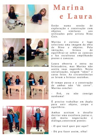 M arina
eLaura
Estão numa sessão de
exploração e construção com
objetos similares aos
utilizados pelo artista Nino
Cais.
MarinaMarina é curiosa e logo
seleciona uma imagem da obra
de Nino e objetos. Pela
imitação, brinca de
equilibrar-se sobre as canecas
e faz esculturas empilhando
pratosecanecas.
LauraLaura observa e entra na
brincadeira, mas Marina não
aceita suas sugestões. Nesta
socialização,surgem “nãos” e
caras feias.As circunstâncias
aslevam abrincarsozinhas.
OO tempo passa e a construção
de ambas não “dá certo”.
Marinaconclui:
- Prô, eu não consigo
nenhuma!
ÉÉ preciso trabalhar em dupla
para unir objeto, corpo e
equilíbrio.
Ambas aceitam o desafio
decriarumaesculturajuntase,
sob muita negociação e
diálogo,constroem pontes:
-O que-O quevocêquerporaqui?
-Dáprafazerassim,olha!
 