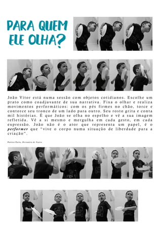 João Vítorestá numa sessão com objetoscotidianos.Escolheum
prato como coadjuvante de sua narrativa.Fixa o olhare realiza
movimentos performáticos:com os pés firmes no chão,torce e
contorceseutroncodeum ladoparaoutro.Seurostogritaeconta
milhistórias.É que João se olha no espelho e vê a sua imagem
refletida. Vê a si mesmo e mergulha em cada gesto, em cada
expressão. João não é o ator que representa um papel, é o
perfoperformerque “vive o corpo numa situação de liberdade para a
criação”.
PatricePavis,DicionáriodeTeatro
 