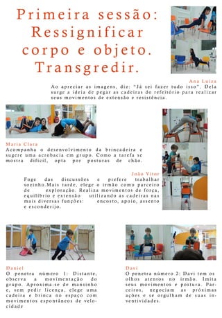 AnaLuiza
Ao apreciarasimagens,diz:“Já seifazertudo isso”.Dela
surgeaideiadepegarascadeirasdo refeitório pararealizar
seusmovimentosdeextensão eresistência.
MariaClara
Acompanha o desenvolvimento da brincadeira e
sugere uma acrobacia em grupo.Como a tarefa se
mostra difícil, opta por posturas de chão.
João Vitor
FFoge das discussões e prefere trabalhar
sozinho.Maistarde,elege o irmão como parceiro
de exploração.Realiza movimentosdeforça,
equilíbrio eextensão utilizando ascadeirasnas
maisdiversasfunções: encosto,apoio,assento
eesconderijo.
Daniel
OO penetra número 1: Distante,
observa a movimentação do
grupo.Aproxima-se de mansinho
e, sem pedir licença, elege uma
cadeira e brinca no espaço com
movimentosespontâneosde velo-
cidade
Davi
O penetranúmero 2:Davitem os
olhosolhos atentos no irmão. Imita
seus movimentos e postura.Par-
ceiros, negociam as próximas
ações e se orgulham de suas in-
ventividades.
Primeirasessão:
Ressignificar
corpo eobjeto.
Transgredir.
 