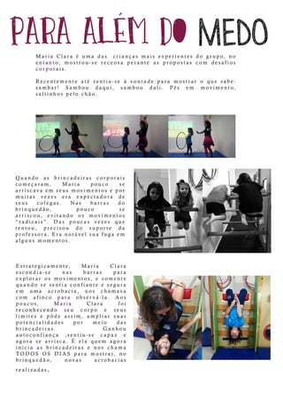 Quando as brincadeiras corporais
começaram, Maria pouco se
arriscavaem seusmovimentosepor
muitas vezes era expectadora de
seus colegas. Nas barras do
brinquedão, pouco se
arriscou, evitando os movimentos
“radicais”.“radicais”. Das poucas vezes que
tentou, precisou do suporte da
professora.Eranotávelsuafugaem
algunsmomentos.
Estrategicamente, Maria Clara
escondia-se nas barras para
explorarosmovimentos,e somente
quando sesentiaconfianteesegura
em uma acrobacia, nos chamava
com afinco para observá-la. Aos
poucos, Maria Clara foi
reconhecendoreconhecendo seu corpo e seus
limites e pôde assim,ampliarsuas
potencialidades por meio das
brincadeiras. Ganhou
autoconfiança ,sentiu-se capaz e
agora se arrisca.É ela quem agora
inicia as brincadeiras e nos chama
TTODOS OS DIAS para mostrar,no
brinquedão, novas acrobacias
realizadas.
Maria Clara é uma das criançasmaisexperientesdo grupo,no
entanto,mostrou-se receosa perante as propostas com desafios
corporais.
Recentemente até sentiu-se à vontade para mostraro que sabe:
sambar! Sambou daqui, sambou dali. Pés em movimento,
saltinhospelo chão.
 