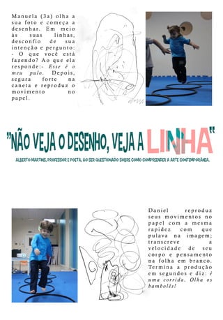 Manuela (3a)olha a
sua foto e começa a
desenhar. Em meio
às suas linhas,
desconfio de sua
intençãoepergunto:
- O que você está
fazendo?fazendo?Ao queela
responde:- Esse é o
meu pulo. Depois,
segura forte na
caneta e reproduz o
movimento no
papel.
Daniel reproduz
seus movimentos no
papel com a mesma
rapidez com que
pulava na imagem;
transcreve a
velocidade de seu
cocorpo e pensamento
na folha em branco.
Termina a produção
em segundosediz:é
uma corrida.Olha os
bambolês!
 