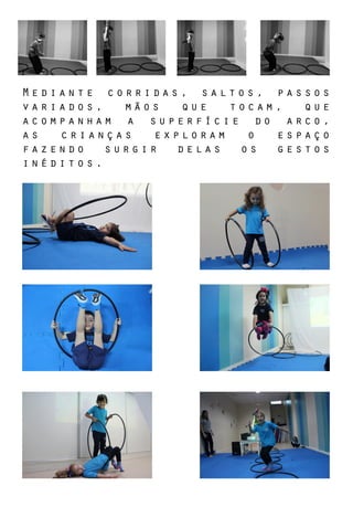 Mediante corridas, saltos, passos
variados, mãos que tocam, que
acompanham a superfície do arco,
as crianças exploram o espaço
fazendo surgir delas os gestos
inéditos.
 
