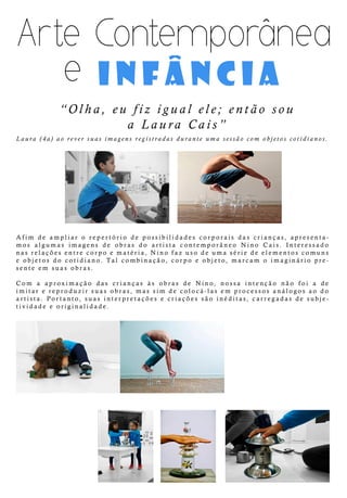 infância
“Olha,eufizigualele;entãosou
aLauraCais”
Laura(4a)aoreversuasimagensregistradasduranteumasessãocom objetoscotidianos.
Afim deampliaro repertório depossibilidadescorporaisdascrianças,apresenta-
mosalgumasimagensde obrasdo artista contemporâneo Nino Cais.Interessado
nasrelaçõesentrecorpoematéria,Ninofazusodeumasériedeelementoscomuns
eobjetosdo cotidiano.Talcombinação,corpo eobjeto,marcam o imaginário pre-
senteem suasobras.
Com a aproximação das crianças às obras de Nino,nossa intenção não foia de
imitarereproduzirsuasobras,massim decolocá-lasem processosanálogosaodo
artista.Portanto,suasinterpretaçõesecriaçõessão inéditas,carregadasdesubje-
tividadeeoriginalidade.
^
 