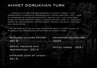 A
HME
TDOR
UK
HA
N T
UR
K
I
c
o
m
p
l
e
t
e
dm
ya
r
c
h
ı
t
e
c
t
u
r
ee
d
u
c
a
t
ı
o
nı
nı
z
t
e
c
hı
n2
0
2
0
.
I
h
a
v
e
a
p
p
r
o
x
i
m
a
t
e
l
y6m
o
n
t
h
so
fe
x
p
e
r
i
e
n
c
ea
sat
r
a
i
n
e
ea
r
c
h
i
t
e
c
t
.
a
n
d1y
e
a
r
o
fe
x
p
e
r
ı
e
n
c
ea
sal
ı
c
e
n
c
e
da
r
c
h
ı
t
e
c
t
.
I
b
e
l
i
e
v
et
h
a
tI
h
a
v
ed
e
v
e
l
o
p
e
d
m
y
s
e
l
fb
yt
a
k
i
n
gd
i
f
f
e
r
e
n
tt
a
s
k
si
nv
a
r
i
o
u
so
f
f
i
c
e
sI
w
o
r
ki
n
.
I
g
e
n
e
r
a
l
l
y
w
o
r
k
e
do
nf
a
c
a
d
ed
e
s
i
g
n
,
i
n
t
e
r
i
o
rd
e
s
i
g
n
,
p
r
o
j
e
c
tf
o
l
l
o
w
-
u
p
,
d
r
a
f
t
i
n
g
a
n
dv
i
s
u
a
l
i
z
a
t
i
o
n
.
I
nt
h
i
sp
o
r
t
f
o
l
i
o
,
y
o
uw
i
l
ls
e
ei
n
f
o
r
m
a
t
i
o
na
b
o
u
tm
yw
o
r
ka
sw
e
l
la
s
m
yw
o
r
ki
nt
h
ep
r
o
f
e
s
s
i
o
n
a
lo
f
f
ı
c
ef
r
o
mm
ys
t
u
d
e
n
ty
e
a
r
s
.
B
e
r
g
a
m
ac
u
l
t
u
r
ec
e
n
t
r
e-
2
0
1
8
s
o
c
ı
a
lh
o
u
s
ı
n
ga
n
d
r
e
s
t
o
r
a
t
ı
o
n-
2
0
1
9
e
n
t
r
a
n
c
eg
a
t
eo
fı
z
t
e
c
h-
2
0
1
9
r
a
ı
n
w
a
t
e
rc
o
l
l
e
c
t
o
r
e-
2
0
2
0
o
f
f
ı
c
ew
o
r
k
s-
2
0
2
1
 