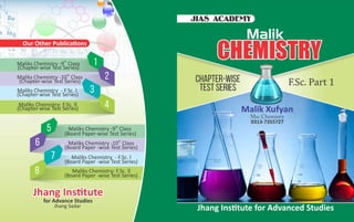 th
Maliks Chemistry -9 Class
(Board Paper-wise Test Series)
th
Maliks Chemistry -10 Class
(Board Paper -wise Test Series)
Maliks Chemistry - F.Sc. l
(Board Paper -wise Test Series)
Maliks Chemistry- F.Sc. ll
(Board Paper -wise Test Series)
5
6
7
8
th
Maliks Chemistry -9 Class
(Chapter-wise Test Series)
th
Maliks Chemistry -10 Class
(Chapter-wise Test Series)
Maliks Chemistry - F.Sc. l
(Chapter-wise Test Series)
Maliks Chemistry- F.Sc. ll
(Chapter-wise Test Series)
1
2
3
4
Msc.Chemistry
CHEMISTRYCHEMISTRYCHEMISTRY
Chapter-wise
Test Series
Malik Xufyan
JIAS ACADEMY
Malik
Jhang Ins tute for Advanced Studies
0313-7355727
Our Other Publica ons
Jhang Ins tuteJhang Ins tuteJhang Ins tute
for Advance Studies
Jhang Sadar
 