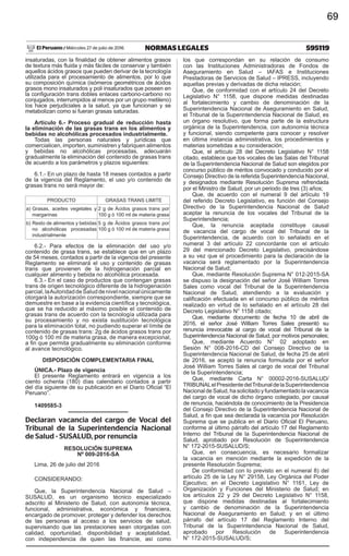 595119NORMAS LEGALESMiércoles 27 de julio de 2016El Peruano /
insaturadas, con la finalidad de obtener alimentos grasos
de textura más fluida y más fáciles de conservar y también
aquellos ácidos grasos que pueden derivar de la tecnología
utilizada para el procesamiento de alimentos, por lo que
su composición química (isómeros geométricos de ácidos
grasos mono insaturados y poli insaturados que poseen en
la configuración trans dobles enlaces carbono-carbono no
conjugados, interrumpidos al menos por un grupo metileno)
los hace perjudiciales a la salud, ya que funcionan y se
metabolizan como si fueran grasas saturadas.
Artículo 6.- Proceso gradual de reducción hasta
la eliminación de las grasas trans en los alimentos y
bebidas no alcohólicas procesados industrialmente.
Todas las personas naturales y jurídicas que
comercialicen, importen, suministren y fabriquen alimentos
y bebidas no alcohólicas procesadas, adecuarán
gradualmente la eliminación del contenido de grasas trans
de acuerdo a los parámetros y plazos siguientes:
6.1.- En un plazo de hasta 18 meses contados a partir
de la vigencia del Reglamento, el uso y/o contenido de
grasas trans no será mayor de:
PRODUCTO GRASAS TRANS LIMITE
a)	Grasas, aceites vegetales y
margarinas
2 g de Ácidos grasos trans por
100 g ó 100 ml de materia grasa
b)	Resto de alimentos y bebidas
no alcohólicas procesadas
industrialmente
5 g de Ácidos grasos trans por
100 g ó 100 ml de materia grasa
6.2.- Para efectos de la eliminación del uso y/o
contenido de grasa trans, se establece que en un plazo
de 54 meses, contados a partir de la vigencia del presente
Reglamento se eliminará el uso y contenido de grasas
trans que provienen de la hidrogenación parcial en
cualquier alimento y bebida no alcohólica procesada.
6.3.- En el caso de productos que contengan grasas
trans de origen tecnológico diferente de la hidrogenación
parcial,laAutoridaddeSaluddenivelnacionalúnicamente
otorgará la autorización correspondiente, siempre que se
demuestre en base a la evidencia científica y tecnológica,
que se ha reducido al máximo posible el contenido de
grasas trans de acuerdo con la tecnología utilizada para
su procesamiento y no exista sustitución tecnológica
para la eliminación total, no pudiendo superar el límite de
contenido de grasas trans: 2g de ácidos grasos trans por
100g ó 100 ml de materia grasa, de manera excepcional,
a fin que permita gradualmente su eliminación conforme
al avance tecnológico.
DISPOSICIÓN COMPLEMENTARIA FINAL
ÚNICA.- Plazo de vigencia
El presente Reglamento entrará en vigencia a los
ciento ochenta (180) días calendario contados a partir
del día siguiente de su publicación en el Diario Oficial “El
Peruano”.
1409585-3
Declaran vacancia del cargo de Vocal del
Tribunal de la Superintendencia Nacional
de Salud - SUSALUD, por renuncia
RESOLUCIÓN SUPREMA
Nº 009-2016-SA
Lima, 26 de julio del 2016
CONSIDERANDO:
Que, la Superintendencia Nacional de Salud –
SUSALUD, es un organismo técnico especializado
adscrito al Ministerio de Salud, con autonomía técnica,
funcional, administrativa, económica y financiera,
encargado de promover, proteger y defender los derechos
de las personas al acceso a los servicios de salud,
supervisando que las prestaciones sean otorgadas con
calidad, oportunidad, disponibilidad y aceptabilidad,
con independencia de quien las financie, así como
los que correspondan en su relación de consumo
con las Instituciones Administradoras de Fondos de
Aseguramiento en Salud – IAFAS e Instituciones
Prestadoras de Servicios de Salud – IPRESS, incluyendo
aquellas previas y derivadas de dicha relación;
Que, de conformidad con el artículo 24 del Decreto
Legislativo N° 1158, que dispone medidas destinadas
al fortalecimiento y cambio de denominación de la
Superintendencia Nacional de Aseguramiento en Salud,
el Tribunal de la Superintendencia Nacional de Salud, es
un órgano resolutivo, que forma parte de la estructura
orgánica de la Superintendencia, con autonomía técnica
y funcional, siendo competente para conocer y resolver
en última instancia administrativa, los procedimientos y
materias sometidas a su consideración;
Que, el artículo 28 del Decreto Legislativo N° 1158
citado, establece que los vocales de las Salas del Tribunal
de la Superintendencia Nacional de Salud son elegidos por
concurso público de méritos convocado y conducido por el
Consejo Directivo de la referida Superintendencia Nacional,
y designados mediante Resolución Suprema refrendada
por el Ministro de Salud, por un periodo de tres (3) años;
Que, de acuerdo con el numeral 9 del artículo 19
del referido Decreto Legislativo, es función del Consejo
Directivo de la Superintendencia Nacional de Salud
aceptar la renuncia de los vocales del Tribunal de la
Superintendencia;
Que, la renuncia aceptada constituye causal
de vacancia del cargo de vocal del Tribunal de la
Superintendencia, de acuerdo con lo señalado en el
numeral 3 del artículo 22 concordante con el artículo
29 del mencionado Decreto Legislativo, precisándose
a su vez que el procedimiento para la declaración de la
vacancia será reglamentado por la Superintendencia
Nacional de Salud;
Que, mediante Resolución Suprema N° 012-2015-SA
se dispuso la designación del señor José William Torres
Sales como vocal del Tribunal de la Superintendencia
Nacional de Salud, atendiendo a la evaluación y
calificación efectuada en el concurso público de méritos
realizado en virtud de lo señalado en el artículo 28 del
Decreto Legislativo N° 1158 citado;
Que, mediante documento de fecha 10 de abril de
2016, el señor José William Torres Sales presentó su
renuncia irrevocable al cargo de vocal del Tribunal de la
Superintendencia Nacional de Salud, por motivos personales;
Que, mediante Acuerdo N° 02 adoptado en
Sesión N° 008-2016-CD del Consejo Directivo de la
Superintendencia Nacional de Salud, de fecha 25 de abril
de 2016, se aceptó la renuncia formulada por el señor
José William Torres Sales al cargo de vocal del Tribunal
de la Superintendencia;
Que, mediante Carta N° 00002-2016-SUSALUD/
TRIBUNALelPresidentedelTribunaldelaSuperintendencia
NacionaldeSalud,hasolicitadoyfundamentadolavacancia
del cargo de vocal de dicho órgano colegiado, por causal
de renuncia, haciéndola de conocimiento de la Presidencia
del Consejo Directivo de la Superintendencia Nacional de
Salud, a fin que sea declarada la vacancia por Resolución
Suprema que se publica en el Diario Oficial El Peruano,
conforme al último párrafo del artículo 17 del Reglamento
Interno del Tribunal de la Superintendencia Nacional de
Salud, aprobado por Resolución de Superintendencia
N° 172-2015-SUSALUD/S;
Que, en consecuencia, es necesario formalizar
la vacancia en mención mediante la expedición de la
presente Resolución Suprema;
De conformidad con lo previsto en el numeral 8) del
artículo 25 de la Ley N° 29158, Ley Orgánica del Poder
Ejecutivo; en el Decreto Legislativo N° 1161, Ley de
Organización y Funciones del Ministerio de Salud; en
los artículos 22 y 29 del Decreto Legislativo N° 1158,
que dispone medidas destinadas al fortalecimiento
y cambio de denominación de la Superintendencia
Nacional de Aseguramiento en Salud; y en el último
párrafo del artículo 17 del Reglamento Interno del
Tribunal de la Superintendencia Nacional de Salud,
aprobado por Resolución de Superintendencia
N° 172-2015-SUSALUD/S;
69
 
