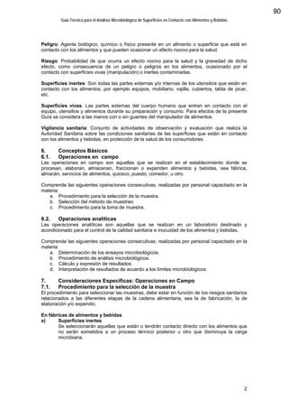 Guía Técnica para el Análisis Microbiológico de Superficies en Contacto con Alimentos y Bebidas
2
Peligro: Agente biológico, químico o físico presente en un alimento o superficie que está en
contacto con los alimentos y que pueden ocasionar un efecto nocivo para la salud.
Riesgo: Probabilidad de que ocurra un efecto nocivo para la salud y la gravedad de dicho
efecto, como consecuencia de un peligro o peligros en los alimentos, ocasionado por el
contacto con superficies vivas (manipulación) o inertes contaminadas.
Superficies inertes: Son todas las partes externas y/o internas de los utensilios que están en
contacto con los alimentos, por ejemplo equipos, mobiliario, vajilla, cubiertos, tabla de picar,
etc.
Superficies vivas: Las partes externas del cuerpo humano que entran en contacto con el
equipo, utensilios y alimentos durante su preparación y consumo. Para efectos de la presente
Guía se considera a las manos con o sin guantes del manipulador de alimentos.
Vigilancia sanitaria: Conjunto de actividades de observación y evaluación que realiza la
Autoridad Sanitaria sobre las condiciones sanitarias de las superficies que están en contacto
con los alimentos y bebidas, en protección de la salud de los consumidores.
6. Conceptos Básicos
6.1. Operaciones en campo
Las operaciones en campo son aquellas que se realizan en el establecimiento donde se
procesan, elaboran, almacenan, fraccionan o expenden alimentos y bebidas, sea fábrica,
almacén, servicios de alimentos, quiosco, puesto, comedor, u otro.
Comprende las siguientes operaciones consecutivas, realizadas por personal capacitado en la
materia:
a. Procedimiento para la selección de la muestra.
b. Selección del método de muestreo.
c. Procedimiento para la toma de muestra.
6.2. Operaciones analíticas
Las operaciones analíticas son aquellas que se realizan en un laboratorio destinado y
acondicionado para el control de la calidad sanitaria e inocuidad de los alimentos y bebidas.
Comprende las siguientes operaciones consecutivas, realizadas por personal capacitado en la
materia:
a. Determinación de los ensayos microbiológicos.
b. Procedimiento de análisis microbiológicos.
c. Cálculo y expresión de resultados.
d. Interpretación de resultados de acuerdo a los límites microbiológicos.
7. Consideraciones Específicas: Operaciones en Campo
7.1. Procedimiento para la selección de la muestra
El procedimiento para seleccionar las muestras, debe estar en función de los riesgos sanitarios
relacionados a las diferentes etapas de la cadena alimentaria, sea la de fabricación, la de
elaboración y/o expendio.
En fábricas de alimentos y bebidas
a) Superficies inertes
Se seleccionarán aquellas que están o tendrán contacto directo con los alimentos que
no serán sometidos a un proceso térmico posterior u otro que disminuya la carga
microbiana.
90
 