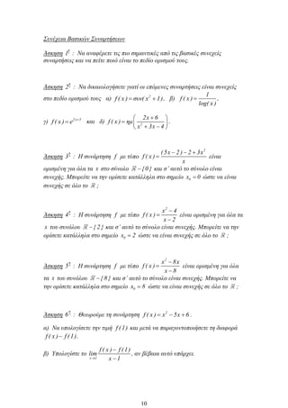Συνέχεια Βασικών Συναρτήσεων
Άσκηση
η
1 : Να αναφέρετε τις πιο σημαντικές από τις βασικές συνεχείς
συναρτήσεις και να πείτε ποιό είναι το πεδίο ορισμού τους.
Άσκηση
η
2 : Να δικαιολογήσετε γιατί οι επόμενες συναρτήσεις είναι συνεχείς
στο πεδίο ορισμού τους α) 2
f ( x ) συν( x 1), β)
1
f ( x )
log( x )
,
γ) 2x 5
f ( x ) e και δ) 2
2x 6
f ( x ) ημ
x 3x 4
.
Άσκηση
η
3 : Η συνάρτηση f με τύπο
2
(5x 2 ) 2 3x
f ( x )
x
είναι
ορισμένη για όλα τα x στο σύνολο {0 } και σ’ αυτό το σύνολο είναι
συνεχής. Μπορείτε να την ορίσετε κατάλληλα στο σημείο 0x 0 ώστε να είναι
συνεχής σε όλο το ;
Άσκηση
η
4 : Η συνάρτηση f με τύπο
2
x 4
f ( x )
x 2
είναι ορισμένη για όλα τα
x του συνόλου { 2} και σ’ αυτό το σύνολο είναι συνεχής. Μπορείτε να την
ορίσετε κατάλληλα στο σημείο 0x 2 ώστε να είναι συνεχής σε όλο το ;
Άσκηση
η
5 : Η συνάρτηση f με τύπο
2
x 8x
f ( x )
x 8
είναι ορισμένη για όλα
τα x του συνόλου {8 } και σ’ αυτό το σύνολο είναι συνεχής. Μπορείτε να
την ορίσετε κατάλληλα στο σημείο 0x 8 ώστε να είναι συνεχής σε όλο το ;
Άσκηση
η
6 : Θεωρούμε τη συνάρτηση 2
f ( x ) x 5x 6 .
α) Να υπολογίσετε την τιμή f (1) και μετά να παραγοντοποιήσετε τη διαφορά
f ( x ) f (1).
β) Υπολογίστε το
x 1
f ( x ) f (1)
lim
x 1
, αν βέβαια αυτό υπάρχει.
10
 