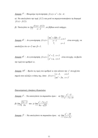 Άσκηση
η
7 : Θεωρούμε τη συνάρτηση 2
f ( x ) x 3x 4 .
α) Να υπολογίσετε την τιμή f ( 2 ) και μετά να παραγοντοποιήσετε τη διαφορά
f ( x ) f ( 2).
β) Υπολογίστε το
x 2
f ( x ) f ( 2 )
lim
x 2
, αν βέβαια αυτό υπάρχει.
Άσκηση
η
8 : Αν η συνάρτηση
2
αx 3βx 5
,x 1
f ( x ) x 1
7, x 1
είναι συνεχής, να
αποδείξετε ότι α 2 και β 1.
Άσκηση
η
9 : Αν η συνάρτηση
2
3
x 2, x 1
f ( x )
x α, x 1
είναι συνεχής, να βρείτε
την τιμή του αριθμού α .
Άσκηση
η
10 : Βρείτε τις τιμές του αριθμού α που κάνουν την f συνεχή στο
σημείο που αλλάζει ο τύπος της, όπου 2
x 2, x 1
f ( x )
αx 2α, x 1
.
Επαναληπτικές Ασκήσεις Κεφαλαίου
Άσκηση
η
1 : Να υπολογίσετε τα παρακάτω όρια : α)
2
2x 2
x 5
lim
x 7x 8
β)
x 3
2x 3
lim
8x
και γ)
2
x 3
x 7x 5
lim
9x 25
.
Άσκηση
η
2 : Να υπολογίσετε τα παρακάτω όρια : α)
2
x 5
x 25
lim
( x 5 )
,
11
 