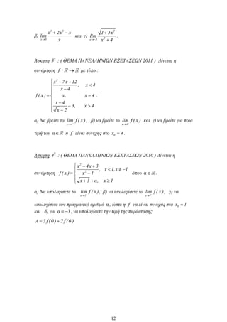 β)
3 2
x 0
x 2x x
lim
x
και γ)
2
2x 3
1 5x
lim
x 4
.
Άσκηση
η
3 : ( ΘΕΜΑ ΠΑΝΕΛΛΗΝΙΩΝ ΕΞΕΤΑΣΕΩΝ 2011 ) Δίνεται η
συνάρτηση f : με τύπο :
2
x 7x 12
, x 4
x 4
f ( x ) α, x 4
x 4
3, x 4
x 2
.
α) Να βρείτε το
x 4
lim f ( x ), β) να βρείτε το
x 4
lim f ( x ) και γ) να βρείτε για ποια
τιμή του α η f είναι συνεχής στο 0x 4 .
Άσκηση
η
4 : ( ΘΕΜΑ ΠΑΝΕΛΛΗΝΙΩΝ ΕΞΕΤΑΣΕΩΝ 2010 ) Δίνεται η
συνάρτηση
2
2
x 4x 3
, x 1,x 1
f ( x ) x 1
x 3 α, x 1
όπου α .
α) Να υπολογίσετε το
x 1
lim f ( x ), β) να υπολογίσετε το
x 1
lim f ( x ), γ) να
υπολογίσετε τον πραγματικό αριθμό α , ώστε η f να είναι συνεχής στο 0x 1
και δ) για α 3, να υπολογίσετε την τιμή της παράστασης
A 3 f (0 ) 2 f (6 )
12
 
