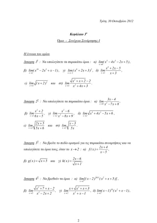 Τρίτη, 30 Οκτωβρίου 2012
Κεφάλαιο 3ο
Όριο - Συνέχεια Συνάρτησης Ι
Η έννοια του ορίου
Άσκηση
η
1 : Να υπολογίσετε τα παρακάτω όρια : α) 5 3
x 0
lim( x 4x 2x 5 ),
β) 10 3
x 1
lim( x 2x x 1), γ) 8 2
x 1
lim( x 2x 3) , δ)
4
x 1
x 2x 5
lim
x 3
,
ε) 2
x 1
lim ( x 2 ) και στ)
2
2x 1
x x 2 2
lim
x 4x 3
.
Άσκηση
η
2 : Να υπολογίσετε τα παρακάτω όρια : α) 2x 0
3x 4
lim
x 7x 8
,
β)
2
x 1
x 2
lim
6x 5
, γ)
2
2x 2
x 6
lim
x 8x 9
, δ) 3 2
x 2
lim x 4x 5x 6 ,
ε)
x 2
2x 5
lim
5x 6
και στ)
x 3
x 3
lim
5x
.
Άσκηση
η
3 : Να βρείτε το πεδίο ορισμού για τις παρακάτω συναρτήσεις και να
υπολογίσετε τα όρια τους, όταν το x 2 : α)
2x 4
f ( x )
x 5
,
β) g( x ) x 5 και γ)
2x 6
h( x )
x 1
.
Άσκηση
η
4 : Να βρεθούν τα όρια : α) 2011 2
x 1
lim[( x 2 ) ( x x 5 )] ,
β)
2
2x 3
x 7 x 2
lim
x 2x 2
, γ)
2
2x 2
x x x 3
lim
x x 1
, δ) 10 2
x 2
lim( x 1) ( x x 1),
2
 