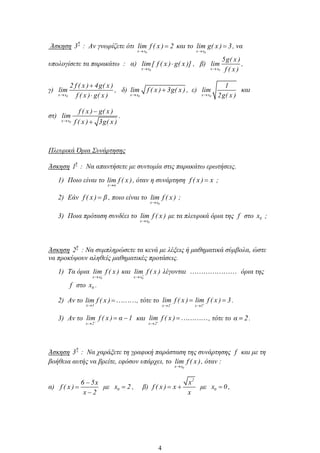 Άσκηση
η
3 : Αν γνωρίζετε ότι
0x x
lim f ( x ) 2 και το
0x x
lim g( x ) 3, να
υπολογίσετε τα παρακάτω : α)
0x x
lim[ f ( x ) g( x )] , β)
0x x
5g( x )
lim
f ( x )
,
γ)
0x x
2 f ( x ) 4g( x )
lim
f ( x ) g( x )
, δ)
0x x
lim f ( x ) 3g( x ) , ε)
0x x
1
lim
2g( x )
και
στ)
0x x
f ( x ) g( x )
lim
f ( x ) 3g( x )
.
Πλευρικά Όρια Συνάρτησης
Άσκηση
η
1 : Να απαντήσετε με συντομία στις παρακάτω ερωτήσεις.
1) Ποιο είναι το
x α
lim f ( x ), όταν η συνάρτηση f ( x ) x ;
2) Εάν f ( x ) β , ποιο είναι το
0x x
lim f ( x ) ;
3) Ποια πρόταση συνδέει το
0x x
lim f ( x ) με τα πλευρικά όρια της f στο 0x ;
Άσκηση
η
2 : Να συμπληρώσετε τα κενά με λέξεις ή μαθηματικά σύμβολα, ώστε
να προκύψουν αληθείς μαθηματικές προτάσεις.
1) Τα όρια
0x x
lim f ( x ) και
0x x
lim f ( x ) λέγονται όρια της
f στο 0x .
2) Αν το
x 1
lim f ( x ) , τότε το
x 1 x 1
lim f ( x ) lim f ( x ) 3.
3) Αν το
x 2
lim f ( x ) α 1 και
x 2
lim f ( x ) , τότε το α 2.
Άσκηση
η
3 : Να χαράξετε τη γραφική παράσταση της συνάρτησης f και με τη
βοήθεια αυτής να βρείτε, εφόσον υπάρχει, το
0x x
lim f ( x ), όταν :
α)
6 5x
f ( x )
x 2
με 0x 2 , β)
2
x
f ( x ) x
x
με 0x 0 ,
4
 