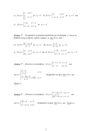 γ)
x, x 1
f ( x ) 1
, x 1
x
με 0x 1, δ)
2
x , x 1
f ( x )
x 1, x 1
με 0x 1 και
ε) 2
2x, x 1
f ( x )
x 1, x 1
με 0x 1.
Άσκηση
η
4 : Να χαράξετε τη γραφική παράσταση της συνάρτησης f και με τη
βοήθεια αυτής να βρείτε, εφόσον υπάρχει, το
0x x
lim f ( x ), όταν :
α)
2
2
3x x 3
f ( x )
x 1
με 0x 1, β) 2
x 2
f ( x )
x 4
με 0x 2 ,
γ)
2
x , x 1
f ( x )
5x, x 1
με 0x 1 και δ) 2
2x, x 1
f ( x )
x 1, x 1
με 0x 1.
Άσκηση
η
5 : Δίνονται οι συναρτήσεις
2
2
x x 3, x 2
f ( x )
x 5, x 2
και
2
2
x 1
, x 1
x 1
g( x )
x 3x 2
3 x, x 1
x 1
. Να βρεθούν τα όρια
x 2
lim f ( x ) και
x 1
lim g( x ).
Άσκηση
η
6 : Δίνονται οι συναρτήσεις
2
2
x 3x 2, x 1
f ( x )
x 3 x, x 1
και
2
x 2, x 1
g( x )
x x 1, x 1
. Να βρεθούν τα όρια
x 1
lim f ( x ) και
x 1
lim g( x ).
5
 