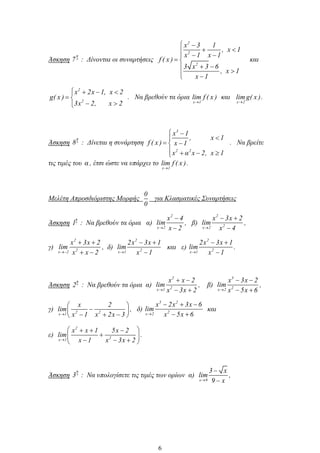Άσκηση
η
7 : Δίνονται οι συναρτήσεις
2
2
2
x 3 1
, x 1
x 1 x 1
f ( x )
3 x 3 6
, x 1
x 1
και
2
2
x 2x 1, x 2
g( x )
3x 2, x 2
. Να βρεθούν τα όρια
x 1
lim f ( x ) και
x 2
lim g( x ).
Άσκηση
η
8 : Δίνεται η συνάρτηση
3
2 2
x 1
, x 1
f ( x ) x 1
x α x 2, x 1
. Να βρείτε
τις τιμές του α , έτσι ώστε να υπάρχει το
x 1
lim f ( x ).
Μελέτη Απροσδιόριστης Μορφής
0
0
για Κλασματικές Συναρτήσεις
Άσκηση
η
1 : Να βρεθούν τα όρια α)
2
x 2
x 4
lim
x 2
, β)
2
2x 2
x 3x 2
lim
x 4
,
γ)
2
2x 2
x 3x 2
lim
x x 2
, δ)
2
2x 1
2x 3x 1
lim
x 1
και ε)
2
2x 1
2x 3x 1
lim
x 1
.
Άσκηση
η
2 : Να βρεθούν τα όρια α)
2
2x 1
x x 2
lim
x 3x 2
, β)
3
2x 2
x 3x 2
lim
x 5x 6
,
γ) 2 2x 1
x 2
lim
x 1 x 2x 3
, δ)
3 2
2x 2
x 2x 3x 6
lim
x 5x 6
και
ε)
2
2x 1
x x 1 5x 2
lim
x 1 x 3x 2
.
Άσκηση
η
3 : Να υπολογίσετε τις τιμές των ορίων α)
x 9
3 x
lim
9 x
,
6
 