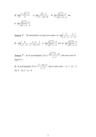 β)
2
2x 0
1 1 x
lim
x
, γ) 2x 4
x 2
lim
x 5x 4
, δ)
2x 2
x 2 2
lim
x 5 3
και
ε)
2x 2
x 2 2
lim
x 5 3
.
Άσκηση
η
4 : Να υπολογίσετε τις τιμές των ορίων α) 2x 1
2 1
lim
x 1 x 1
,
β) 2 2x 2
4 x 1
lim
x 4 x 3x 2
, γ)
x 4
x 5 3
lim
5 x 1
και δ)
x 4
x 5 3
lim
5 x 1
.
Άσκηση
η
5 : α) Αν η συνάρτηση
2
x 3 2x
f ( x )
x 1
, τότε ποιο είναι το
x 1
lim f ( x ) ;
β) Αν η συνάρτηση
2
x 4x 3
f ( x )
x 3
, τότε το όριο είναι : i) 1 ii) 2
iii) 4 iv) 2 v) 3.
7
 
