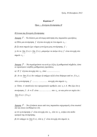 Τρίτη, 30 Οκτωβρίου 2012
Κεφάλαιο 3ο
Όριο - Συνέχεια Συνάρτησης ΙΙ
Η έννοια της Συνεχούς Συνάρτησης
Άσκηση
η
1 : Να δώσετε μια σύντομη απάντηση στις παρακάτω ερωτήσεις.
α) Πότε μια συνάρτηση f λέγεται συνεχής σε ένα σημείο 0x ;
β) Σε ποια σημεία έχει νόημα η συνέχεια μιας συνάρτησης f ;
γ) Αν το
o ox x x x
lim f ( x ) lim f ( x ), μπορούμε να πούμε ότι η f είναι συνεχής στο
σημείο 0x ;
Άσκηση
η
2 : Να συμπληρώσετε τα κενά με λέξεις ή μαθηματικά σύμβολα, ώστε
αν προκύψουν αληθείς μαθηματικές προτάσεις.
α) Η f λέγεται συνεχής στο 0x , όταν .
β) Αν το
0x x
lim f ( x ) δεν υπάρχει ή υπάρχει αλλά είναι διάφορο από το 0f ( x ),
τότε η συνάρτηση f συνεχής στο σημείο 0x .
γ) Έστω A υποσύνολο των πραγματικών αριθμών, και 0x A. Θα λέμε ότι η
συνάρτηση f : A είναι στο 0x , αν και μόνο αν ισχύει ότι :
0
0
x x
lim f ( x ) f ( x ).
Άσκηση
η
3 : Να εξετάσετε ποιοι από τους παρακάτω ισχυρισμούς είναι σωστοί
(Σ) και ποιοι λανθασμένοι (Λ).
α) Αν η συνάρτηση f είναι συνεχής στο 0x , τότε το 0x ανήκει στο πεδίο
ορισμού της συνάρτησης.
β) Αν υπάρχει το
x α
lim f ( x ), τότε η f είναι συνεχής στο σημείο α .
8
 