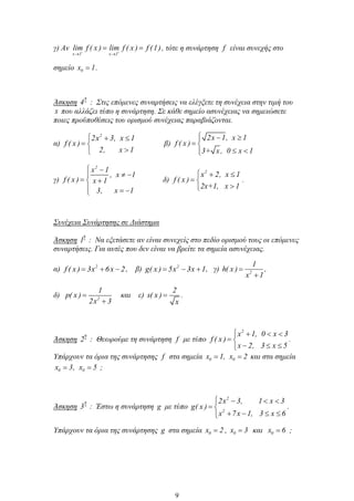 γ) Αν
x 1 x 1
lim f ( x ) lim f ( x ) f (1), τότε η συνάρτηση f είναι συνεχής στο
σημείο 0x 1.
Άσκηση
η
4 : Στις επόμενες συναρτήσεις να ελέγξετε τη συνέχεια στην τιμή του
x που αλλάζει τύπο η συνάρτηση. Σε κάθε σημείο ασυνέχειας να σημειώσετε
ποιες προϋποθέσεις του ορισμού συνέχειας παραβιάζονται.
α)
2
2x 3, x 1
f ( x )
2, x 1
β)
2x 1, x 1
f ( x )
3+ x, 0 x 1
γ)
2
x 1
, x 1
f ( x ) x 1
3, x 1
δ)
2
x 2, x 1
f ( x )
2x+1, x 1
.
Συνέχεια Συνάρτησης σε Διάστημα
Άσκηση
η
1 : Να εξετάσετε αν είναι συνεχείς στο πεδίο ορισμού τους οι επόμενες
συναρτήσεις. Για αυτές που δεν είναι να βρείτε τα σημεία ασυνέχειας.
α) 2
f ( x ) 3x 6x 2, β) 2
g( x ) 5x 3x 1, γ) 2
1
h( x )
x 1
,
δ) 2
1
p( x )
2x 3
και ε)
2
s( x )
x
.
Άσκηση
η
2 : Θεωρούμε τη συνάρτηση f με τύπο
2
x 1, 0 x 3
f ( x )
x 2, 3 x 5
.
Υπάρχουν τα όρια της συνάρτησης f στα σημεία 0 0x 1, x 2 και στα σημεία
0 0x 3, x 5 ;
Άσκηση
η
3 : Έστω η συνάρτηση g με τύπο
2
2
2x 3, 1 x 3
g( x )
x 7x 1, 3 x 6
.
Υπάρχουν τα όρια της συνάρτησης g στα σημεία 0x 2 , 0x 3 και 0x 6 ;
9
 