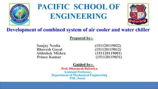 Development of combined system of air cooler and water chiller
Prepared by:-
Sanjay Neolia (151120119022)
Bhavesh Goyal (151120119012)
Abhishek Mishra (151120119001)
Prince Kumar (151120119031)
Guided by:-
Prof. Dharmesh Babariya
Assistant Professor,
Department of Mechanical Engineering
PSE, Surat
PACIFIC SCHOOL OF
ENGINEERING
1
 