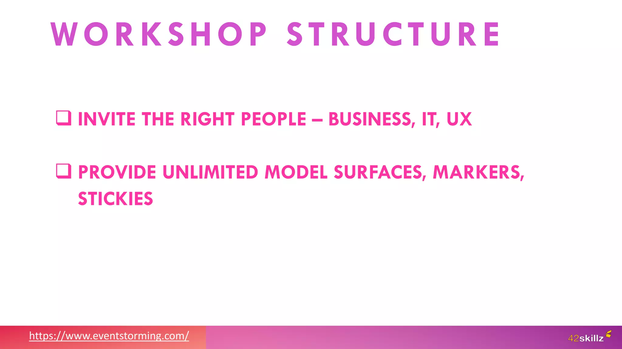 https://www.eventstorming.com/
WORKSHOP STRUCTURE
 INVITE THE RIGHT PEOPLE – BUSINESS, IT, UX
 PROVIDE UNLIMITED MODEL SURFACES, MARKERS,
STICKIES
 