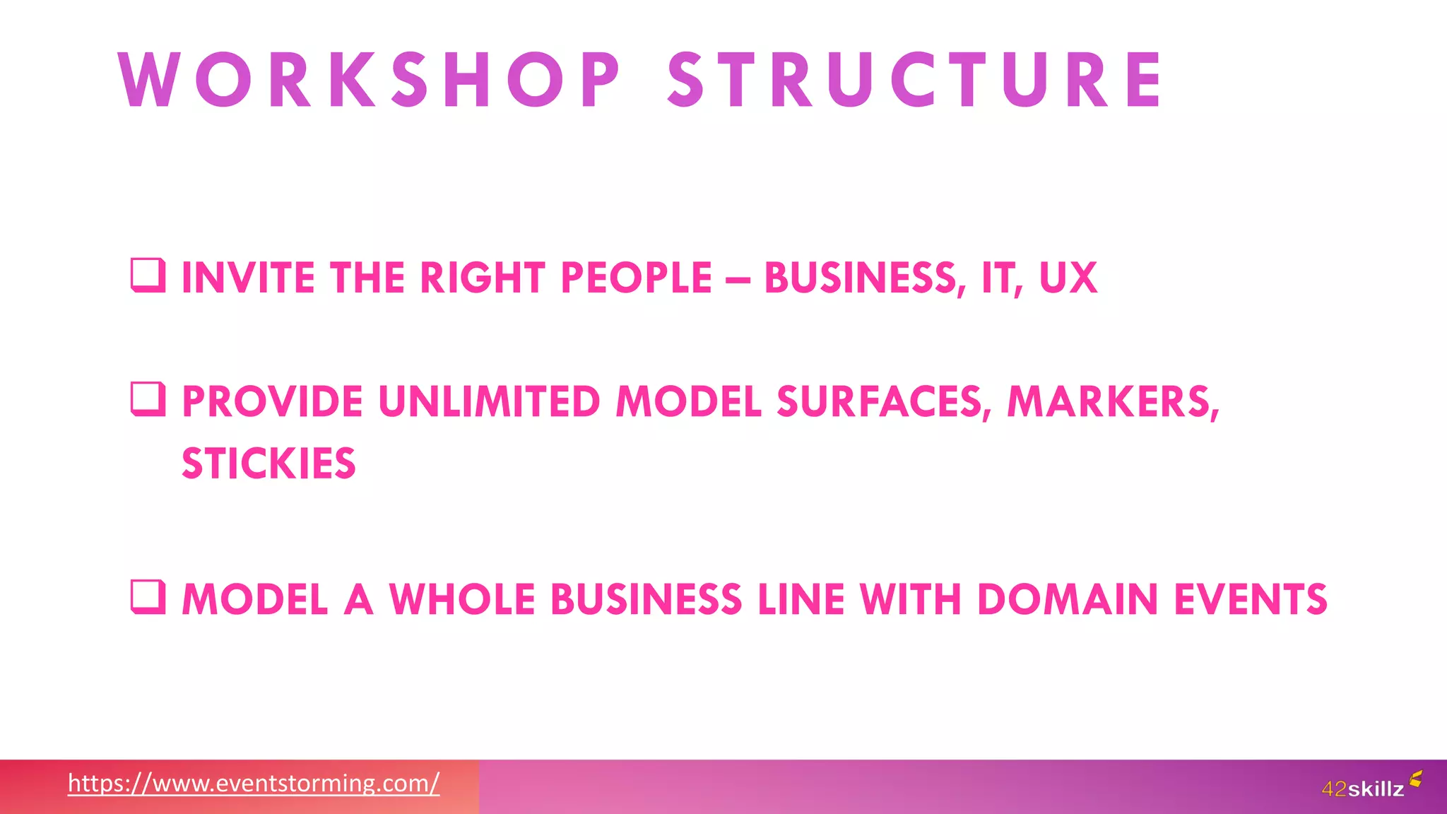 https://www.eventstorming.com/
WORKSHOP STRUCTURE
 INVITE THE RIGHT PEOPLE – BUSINESS, IT, UX
 PROVIDE UNLIMITED MODEL SURFACES, MARKERS,
STICKIES
 MODEL A WHOLE BUSINESS LINE WITH DOMAIN EVENTS
 
