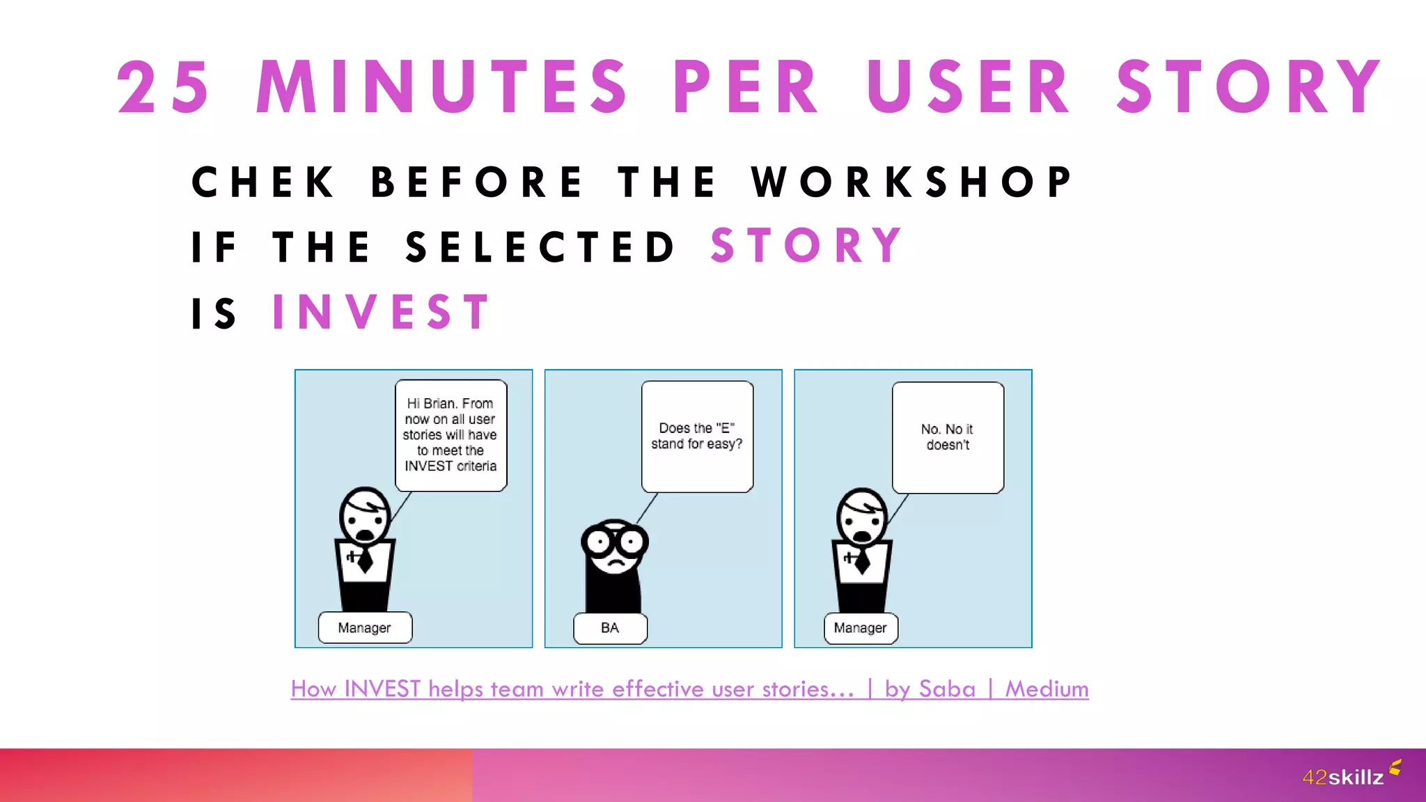 25 MINUTES PER USER STORY
C H E K B E F O R E T H E W O R K S H O P
I F T H E S E L E C T E D S T O RY
I S I N V E S T
How INVEST helps team write effective user stories… | by Saba | Medium
 