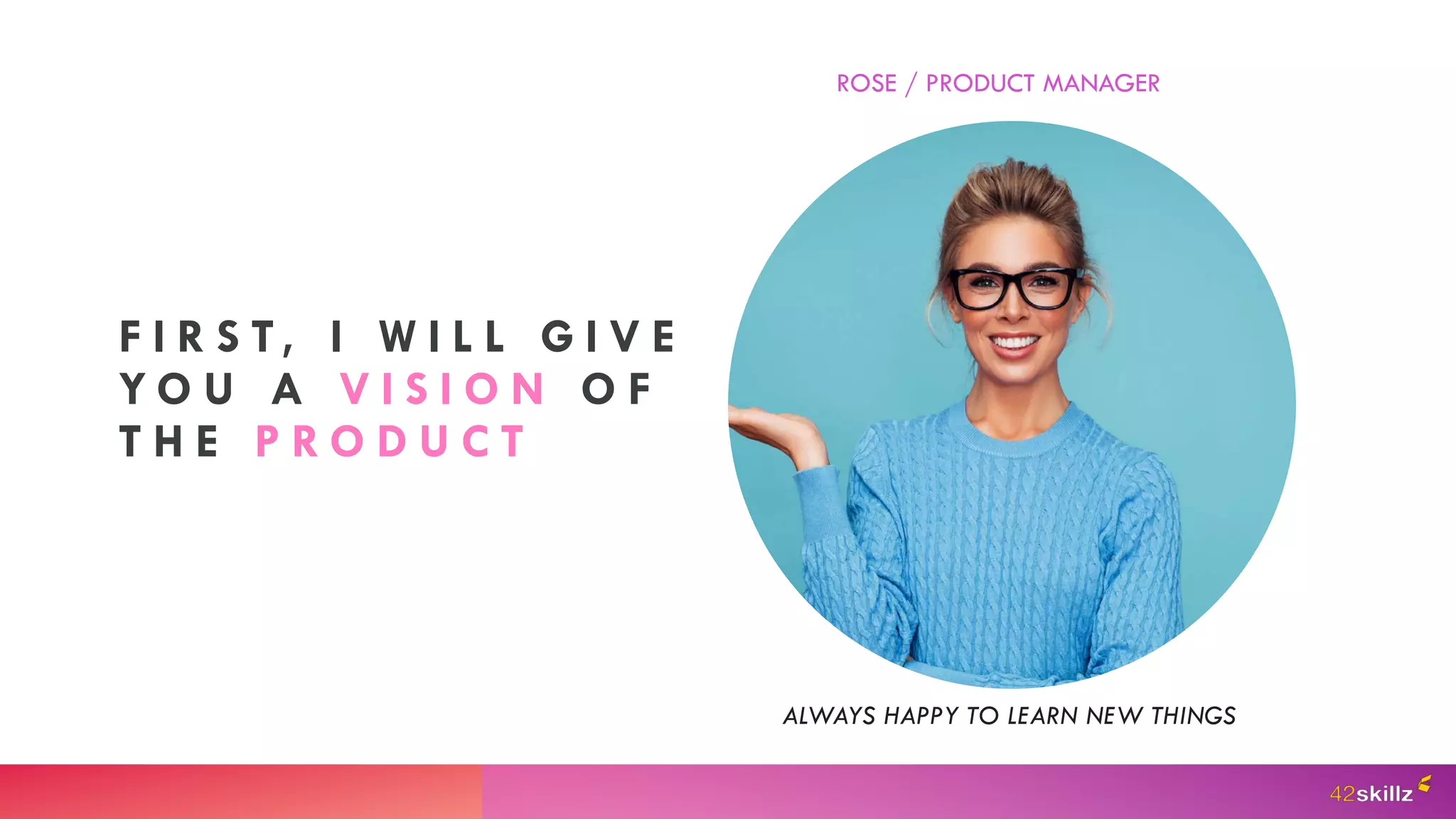 F I R S T, I W I L L G I V E
Y O U A V I S I O N O F
T H E P R O D U C T
ROSE / PRODUCT MANAGER
ALWAYS HAPPY TO LEARN NEW THINGS
 