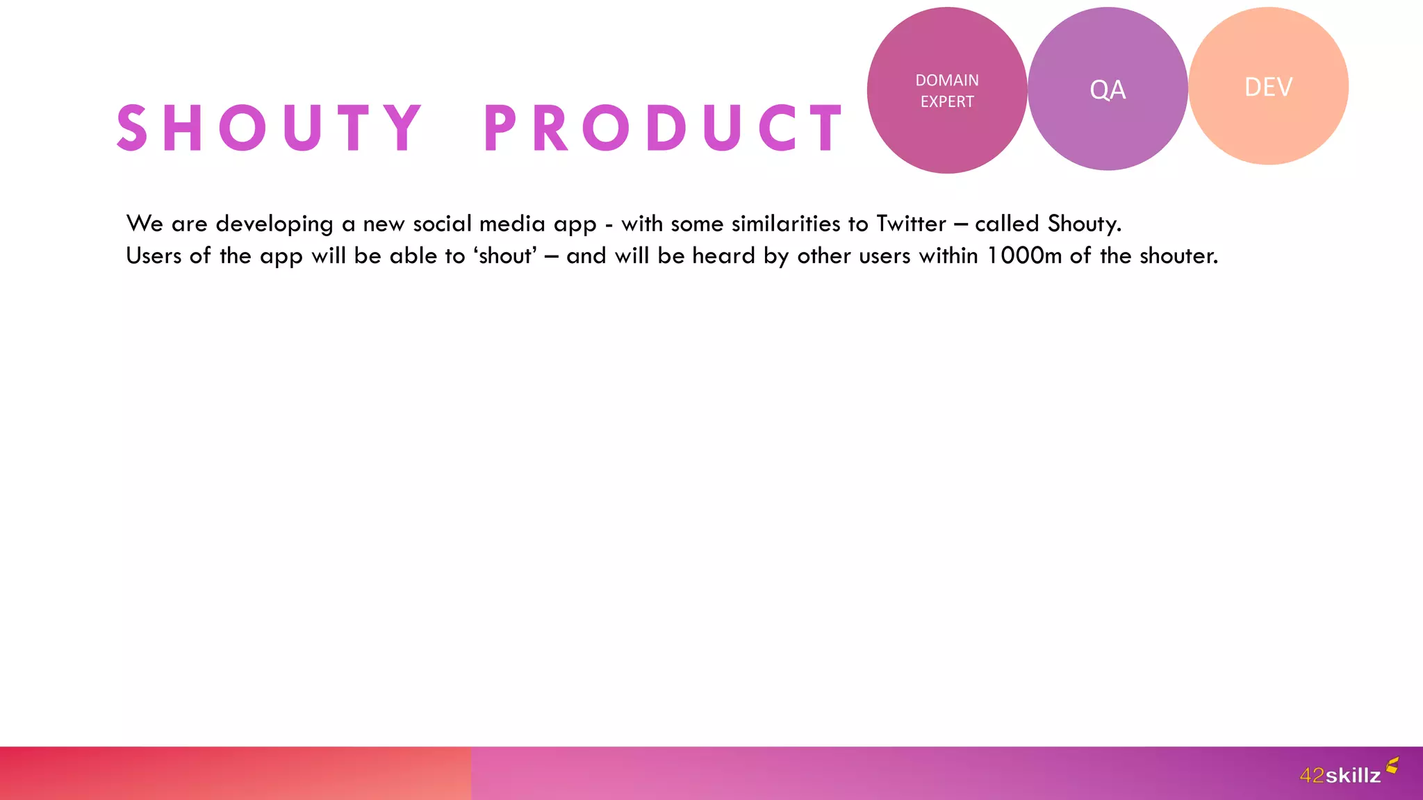 S H O U T Y P RO D U C T
QA DEV
DOMAIN
EXPERT
We are developing a new social media app - with some similarities to Twitter – called Shouty.
Users of the app will be able to ‘shout’ – and will be heard by other users within 1000m of the shouter.
 