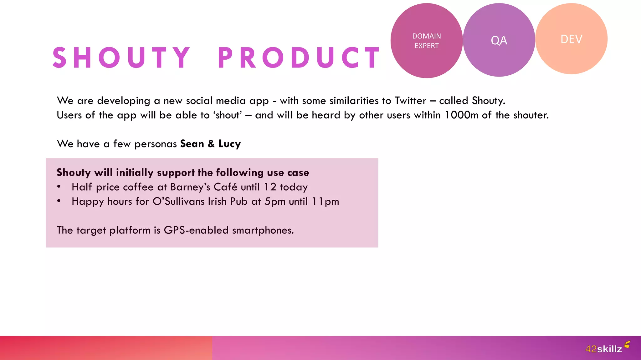 S H O U T Y P RO D U C T
QA DEV
DOMAIN
EXPERT
We are developing a new social media app - with some similarities to Twitter – called Shouty.
Users of the app will be able to ‘shout’ – and will be heard by other users within 1000m of the shouter.
We have a few personas Sean & Lucy
Shouty will initially support the following use case
• Half price coffee at Barney’s Café until 12 today
• Happy hours for O’Sullivans Irish Pub at 5pm until 11pm
The target platform is GPS-enabled smartphones.
 
