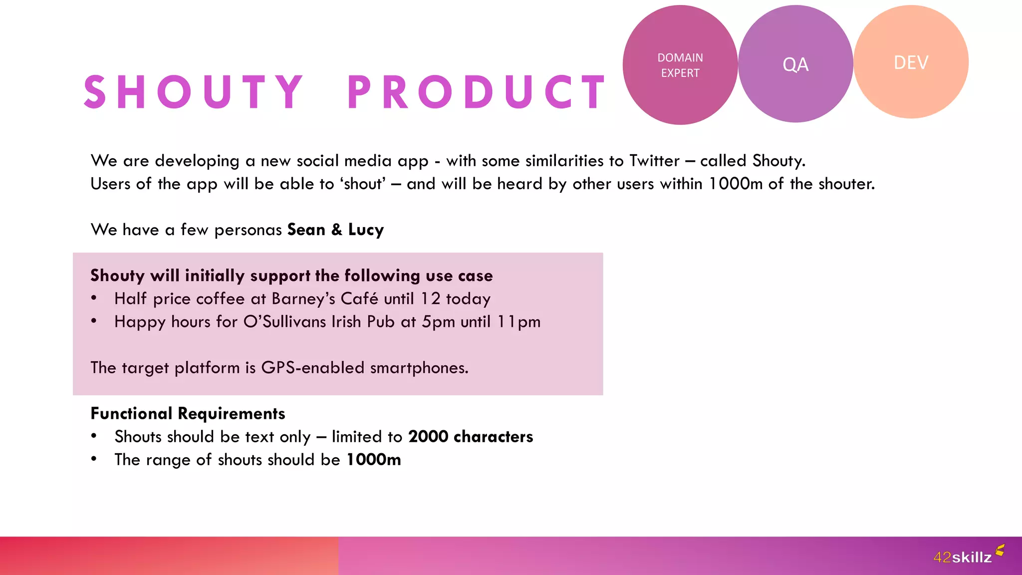 S H O U T Y P RO D U C T
QA DEV
DOMAIN
EXPERT
We are developing a new social media app - with some similarities to Twitter – called Shouty.
Users of the app will be able to ‘shout’ – and will be heard by other users within 1000m of the shouter.
We have a few personas Sean & Lucy
Shouty will initially support the following use case
• Half price coffee at Barney’s Café until 12 today
• Happy hours for O’Sullivans Irish Pub at 5pm until 11pm
The target platform is GPS-enabled smartphones.
Functional Requirements
• Shouts should be text only – limited to 2000 characters
• The range of shouts should be 1000m
 