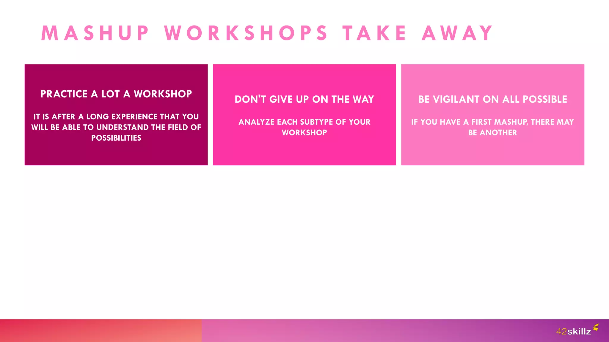 M A S H U P W O R K S H O P S TA K E AW AY
PRACTICE A LOT A WORKSHOP
IT IS AFTER A LONG EXPERIENCE THAT YOU
WILL BE ABLE TO UNDERSTAND THE FIELD OF
POSSIBILITIES
DON'T GIVE UP ON THE WAY
ANALYZE EACH SUBTYPE OF YOUR
WORKSHOP
BE VIGILANT ON ALL POSSIBLE
IF YOU HAVE A FIRST MASHUP, THERE MAY
BE ANOTHER
 