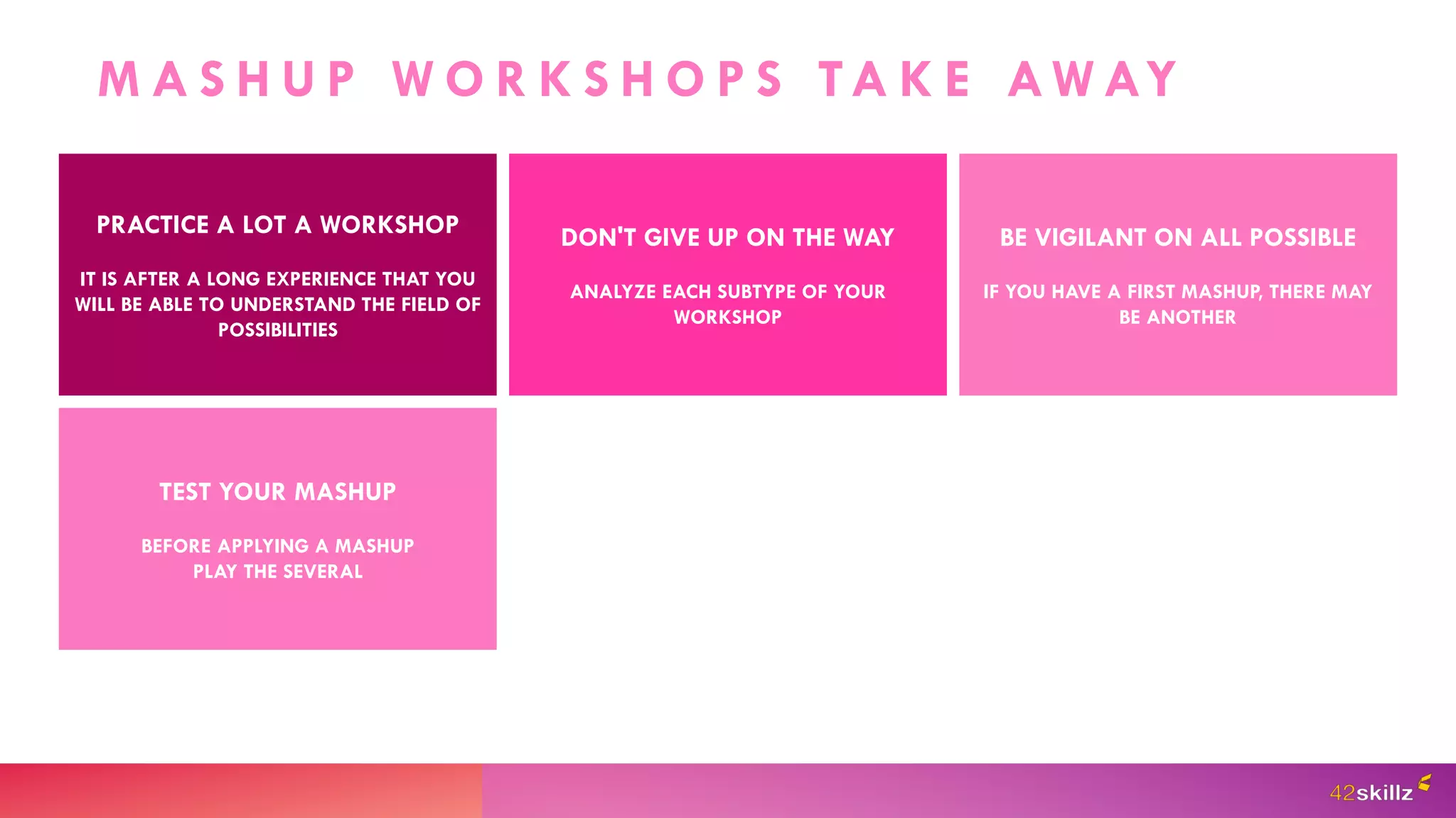 M A S H U P W O R K S H O P S TA K E AW AY
PRACTICE A LOT A WORKSHOP
IT IS AFTER A LONG EXPERIENCE THAT YOU
WILL BE ABLE TO UNDERSTAND THE FIELD OF
POSSIBILITIES
DON'T GIVE UP ON THE WAY
ANALYZE EACH SUBTYPE OF YOUR
WORKSHOP
BE VIGILANT ON ALL POSSIBLE
IF YOU HAVE A FIRST MASHUP, THERE MAY
BE ANOTHER
TEST YOUR MASHUP
BEFORE APPLYING A MASHUP
PLAY THE SEVERAL
 