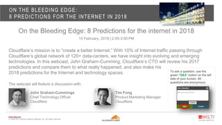www.misti.com
© 2018 MIS Training Institute Holdings, Inc. All rights reserved.
ON THE BLEEDING EDGE:
8 PREDICTIONS FOR THE INTERNET IN 2018
On the Bleeding Edge: 8 Predictions for the internet in 2018
15 February, 2018 | 2:00-3:00 PM
Cloudflare’s mission is to “create a better Internet.” With 10% of Internet traffic passing through
Cloudflare’s global network of 120+ data-centers, we have insight into evolving and emerging
technologies. In this webcast, John Graham-Cumming, Cloudflare’s CTO will review his 2017
predictions and compare them to what really happened, and also make his
2018 predictions for the Internet and technology spaces.
The webcast will feature a discussion with:
To ask a question, use the
green “Q&A” button on the left
side of your screen. All
questions are anonymous.
John Graham-Cummings
Chief Technology Officer
Cloudflare
Tim Fong
Product Marketing Manager
Cloudflare
 