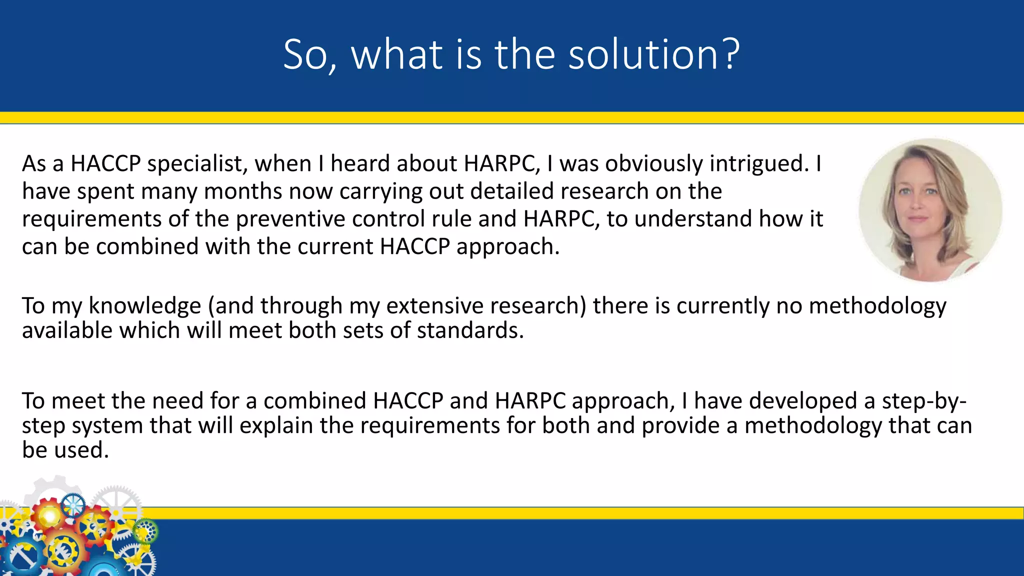 So, what is the solution?
As a HACCP specialist, when I heard about HARPC, I was obviously intrigued. I
have spent many months now carrying out detailed research on the
requirements of the preventive control rule and HARPC, to understand how it
can be combined with the current HACCP approach.
To my knowledge (and through my extensive research) there is currently no methodology
available which will meet both sets of standards.
To meet the need for a combined HACCP and HARPC approach, I have developed a step-by-
step system that will explain the requirements for both and provide a methodology that can
be used.
 
