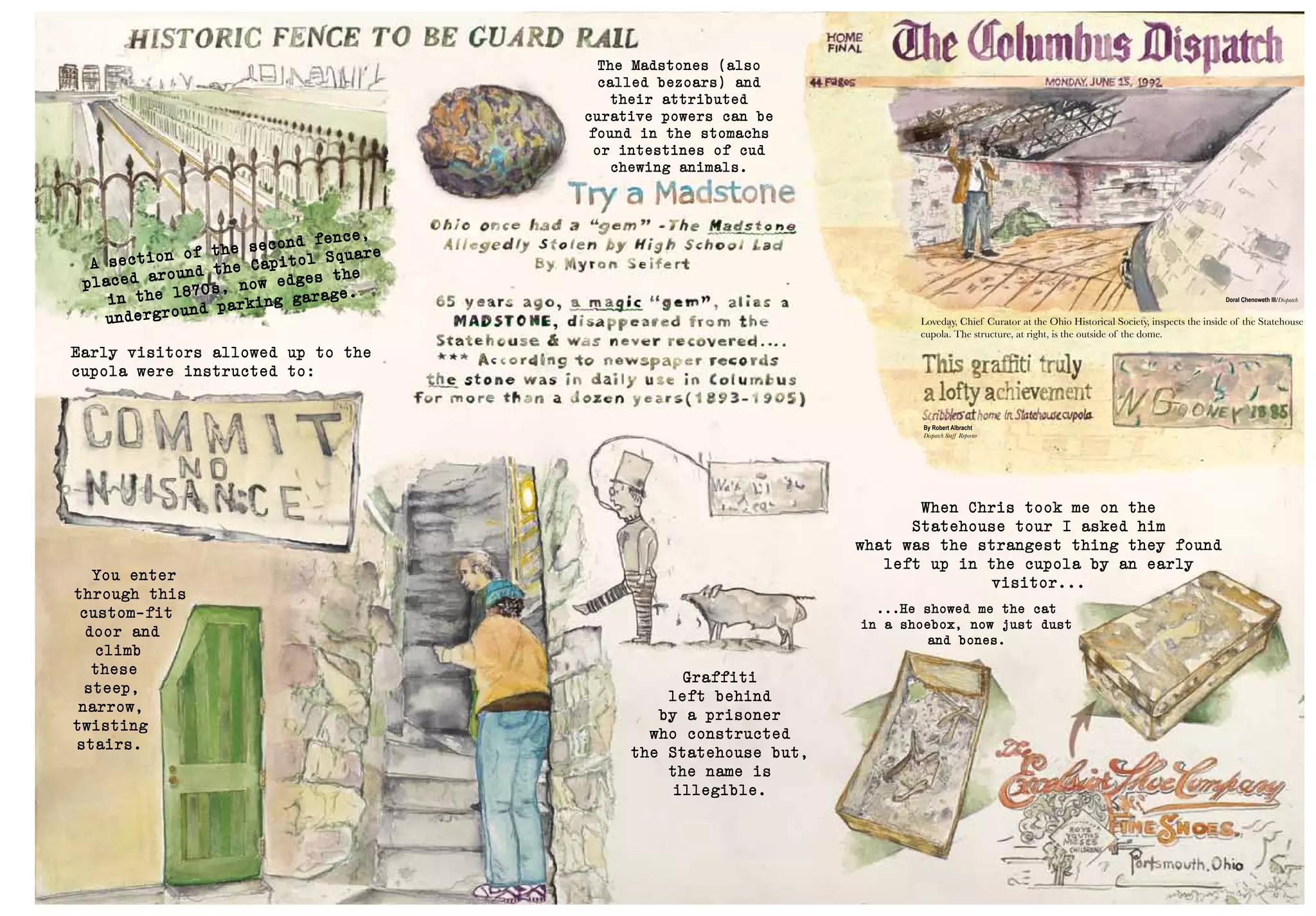 Doral Chenoweth III/Dispatch
Loveday, Chief Curator at the Ohio Historical Society, inspects the inside of the Statehouse
cupola. The structure, at right, is the outside of the dome.
By Robert Albracht
Dispatch Staff Reporter
When Chris took me on the
Statehouse tour I asked him
what was the strangest thing they found
left up in the cupola by an early
visitor...
...He showed me the cat
in a shoebox, now just dust
and bones.
The Madstones (also
called bezoars) and
their attributed
curative powers can be
found in the stomachs
or intestines of cud
chewing animals.
Graffiti
left behind
by a prisoner
who constructed
the Statehouse but,
the name is
illegible.
Early visitors allowed up to the
cupola were instructed to:
You enter
through this
custom-fit
door and
climb
these
steep,
narrow,
twisting
stairs.
A section of the second fence,
placed around the Capitol Square
in the 1870s, now edges the
underground parking garage.
 