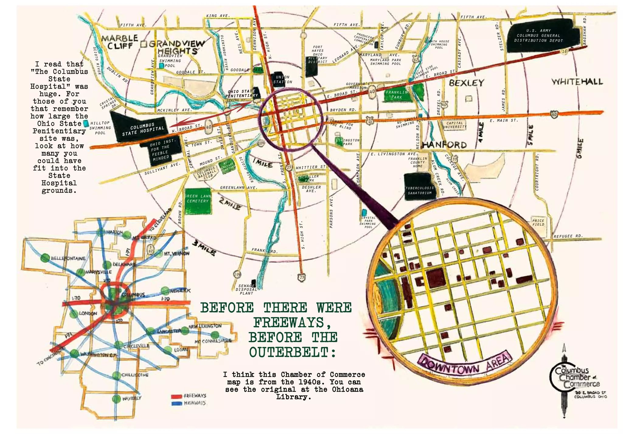 columbus
state hospital
ohio inst.
for the
feeble
minded
green lawn
cemetery
franklin
Park
u.s. army
columbus general
distribution depot
tuberculosis
sanatorium
w. broad st.
e. broad st.
town st.
40
40
40
40
16
33
62
alum
creek
alumcreekrd.
104
104
23
33
40
23
3
62
hilltop
swimming
pool
grandview
swimming
pool
goodale st.
spring st.
fifth ave. fifth ave.
fifth ave.
dublin
rd.
king ave.
goodale park
leonard
ave.
union
station
dennisonave.
taylorave.
sunburyrd.
neilave.
olentangyriver
sciotoriver
mckinley ave.
crystal
springs
dr.
ohio state
penitentiary
grandviewave.
centralave.
davisst.
sanduskyst.
sullivant ave.
greenlawn ave.
whittier st.
deshler
ave.
crystal
park
swimming
pool
schiller
parkbrownrd.
frank rd.
sewage
disposal
plant
columbus
baseball
club
mt.
calvary
cemetarymound st.
e. broad st.
e. main st.
price
field
franklin
county
home
refugee rd.
e. livingston ave.
bryden rd.
maryland ave.
maryland park
swimming pool
producerscooperative
commission
bath house
swimming
pool
east
side
swimming
pool
governor’s
mansion
livingston
park
nu-sanitary
swimming pool
capital
university
fort
hayes
ohio
military
district
school forthe blind
n.highst.
s.highst.
parsonsave.
championave.
nelsonrd.
college
ave.
drexelrd.
jamesrd.
bagshawrd.
courtrightrd.
stelzerrd.
cassadyave.
s.frontst.
sciotoriver
BEFORE THERE WERE
FREEWAYS,
BEFORE THE
OUTERBELT:
I read that
“The Columbus
State
Hospital” was
huge. For
those of you
that remember
how large the
Ohio State
Penitentiary
site was,
look at how
many you
could have
fit into the
State
Hospital
grounds.
I think this Chamber of Commerce
map is from the 1940s. You can
see the original at the Ohioana
Library.
 