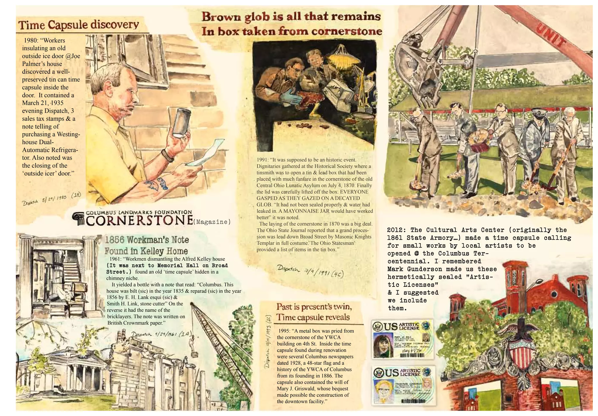 1991: “It was supposed to be an historic event.
Dignitaries gathered at the Historical Society where a
tinsmith was to open a tin & lead box that had been
placed with much fanfare in the cornerstone of the old
Central Ohio Lunatic Asylum on July 4, 1870. Finally
the lid was carefully lifted off the box. EVERYONE
GASPED AS THEY GAZED ON A DECAYED
GLOB. “It had not been sealed properly & water had
leaked in. A MAYONNAISE JAR would have worked
better” it was noted.
The laying of the cornerstone in 1870 was a big deal.
The Ohio State Journal reported that a grand proces-
sion was lead down Broad Street by Masonic Knights
Templar in full costume. The Ohio Statesman
provided a list of items in the tin box.”
1995: “A metal box was pried from
the cornerstone of the YWCA
building on 4th St. Inside the time
capsule found during renovation
were several Columbus newspapers
dated 1928, a 48-star flag and a
history of the YWCA of Columbus
from its founding in 1886. The
capsule also contained the will of
Mary J. Griswald, whose bequest
made possible the construction of
the downtown facility.”
1980: “Workers
insulating an old
outside ice door @Joe
Palmer’s house
discovered a well-
preserved tin can time
capsule inside the
door. It contained a
March 21, 1935
evening Dispatch, 3
sales tax stamps & a
note telling of
purchasing a Westing-
house Dual-
Automatic Refrigera-
tor. Also noted was
the closing of the
‘outside icer’ door.”
1961: “Workmen dismantling the Alfred Kelley house
(It was next to Memorial Hall on Broad
Street.) found an old ‘time capsule’ hidden in a
chimney niche.
It yielded a bottle with a note that read: “Columbus. This
house was bilt (sic) in the year 1835 & reparad (sic) in the year
1856 by E. H. Lank esqui (sic) &
Smith H. Link, stone cutter” On the
reverse it had the name of the
bricklayers. The note was written on
British Crownmark paper.”
2012: The Cultural Arts Center (originally the
1861 State Armory…) made a time capsule calling
for small works by local artists to be
opened @ the Columbus Ter-
centennial. I remembered
Mark Gunderson made us these
hermetically sealed “Artis-
tic Licenses”
& I suggested
we include
them.
(Magazine)
 