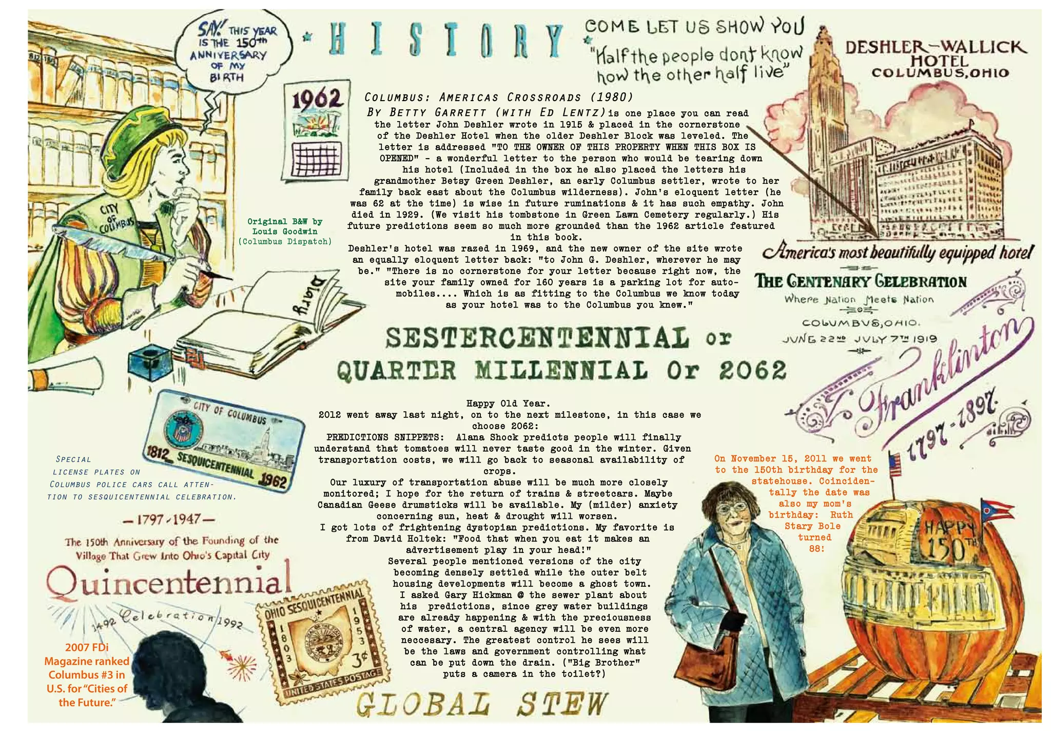 2007 FDi
Magazine ranked
Columbus #3 in
U.S. for“Cities of
the Future.”
Original B&W by
Louis Goodwin
(Columbus Dispatch)
Columbus: Americas Crossroads (1980)
By Betty Garrett (with Ed Lentz) is one place you can read
the letter John Deshler wrote in 1915 & placed in the cornerstone
of the Deshler Hotel when the older Deshler Block was leveled. The
letter is addressed "TO THE OWNER OF THIS PROPERTY WHEN THIS BOX IS
OPENED" - a wonderful letter to the person who would be tearing down
his hotel (Included in the box he also placed the letters his
grandmother Betsy Green Deshler, an early Columbus settler, wrote to her
family back east about the Columbus wilderness). John's eloquent letter (he
was 62 at the time) is wise in future ruminations & it has such empathy. John
died in 1929. (We visit his tombstone in Green Lawn Cemetery regularly.) His
future predictions seem so much more grounded than the 1962 article featured
in this book.
Deshler's hotel was razed in 1969, and the new owner of the site wrote
an equally eloquent letter back: "to John G. Deshler, wherever he may
be." "There is no cornerstone for your letter because right now, the
site your family owned for 160 years is a parking lot for auto-
mobiles.... Which is as fitting to the Columbus we know today
as your hotel was to the Columbus you knew."
Happy Old Year.
2012 went away last night, on to the next milestone, in this case we
choose 2062:
PREDICTIONS SNIPPETS: Alana Shock predicts people will finally
understand that tomatoes will never taste good in the winter. Given
transportation costs, we will go back to seasonal availability of
crops.
Our luxury of transportation abuse will be much more closely
monitored; I hope for the return of trains & streetcars. Maybe
Canadian Geese drumsticks will be available. My (milder) anxiety
concerning sun, heat & drought will worsen.
I got lots of frightening dystopian predictions. My favorite is
from David Holtek: "Food that when you eat it makes an
advertisement play in your head!"
Several people mentioned versions of the city
becoming densely settled while the outer belt
housing developments will become a ghost town.
I asked Gary Hickman @ the sewer plant about
his predictions, since grey water buildings
are already happening & with the preciousness
of water, a central agency will be even more
neccesary. The greatest control he sees will
be the laws and government controlling what
can be put down the drain. (”Big Brother”
puts a camera in the toilet?)
Special
license plates on
Columbus police cars call atten-
tion to sesquicentennial celebration.
On November 15, 2011 we went
to the 150th birthday for the
statehouse. Coinciden-
tally the date was
also my mom’s
birthday: Ruth
Stary Bole
turned
88!
 