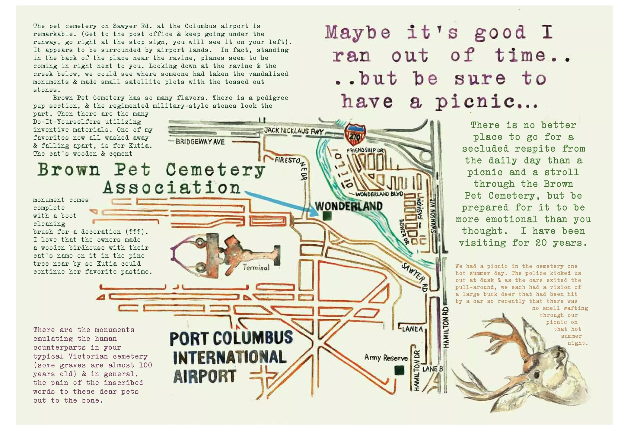 There is no better
place to go for a
secluded respite from
the daily day than a
picnic and a stroll
through the Brown
Pet Cemetery, but be
prepared for it to be
more emotional than you
thought. I have been
visiting for 20 years.
We had a picnic in the cemetery one
hot summer day. The police kicked us
out at dusk & as the cars exited the
pull-around, we each had a vision of
a large buck deer that had been hit
by a car so recently that there was
no smell wafting
through our
picnic on
that hot
summer
night.
The pet cemetery on Sawyer Rd. at the Columbus airport is
remarkable. (Get to the post office & keep going under the
runway, go right at the stop sign, you will see it on your left).
It appears to be surrounded by airport lands. In fact, standing
in the back of the place near the ravine, planes seem to be
coming in right next to you. Looking down at the ravine & the
creek below, we could see where someone had taken the vandalized
monuments & made small satellite plots with the tossed out
stones.
Brown Pet Cemetery has so many flavors. There is a pedigree
pup section, & the regimented military-style stones look the
part. Then there are the many
Do-It-Yourselfers utilizing
inventive materials. One of my
favorites now all washed away
& falling apart, is for Kutia.
The cat’s wooden & cement
monument comes
complete
with a boot
cleaning
brush for a decoration (???).
I love that the owners made
a wooden birdhouse with their
cat’s name on it in the pine
tree near by so Kutia could
continue her favorite pastime.
There are the monuments
emulating the human
counterparts in your
typical Victorian cemetery
(some graves are almost 100
years old) & in general,
the pain of the inscribed
words to these dear pets
cut to the bone.
 