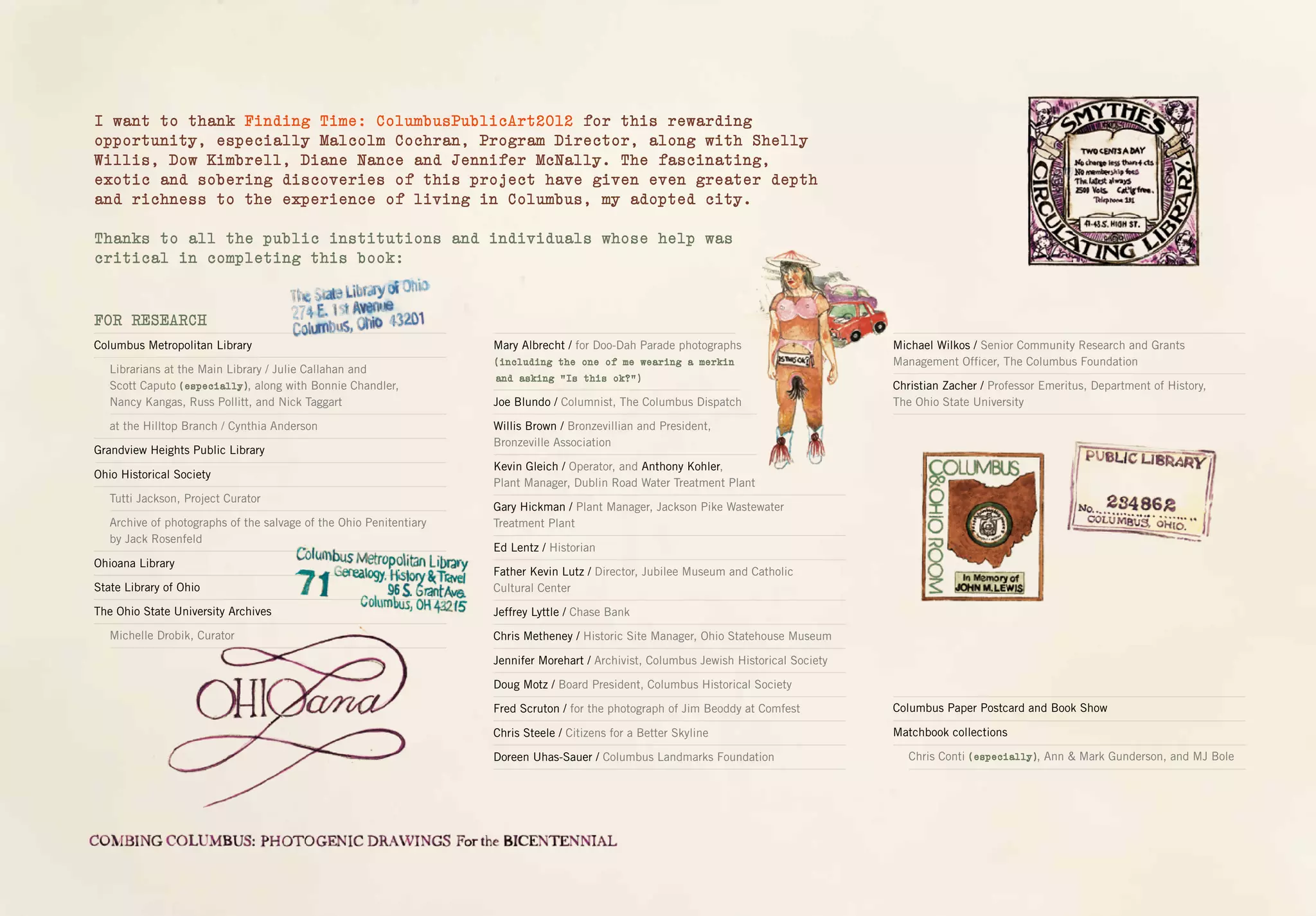 I want to thank Finding Time: ColumbusPublicArt2012 for this rewarding
opportunity, especially Malcolm Cochran, Program Director, along with Shelly
Willis, Dow Kimbrell, Diane Nance and Jennifer McNally. The fascinating,
exotic and sobering discoveries of this project have given even greater depth
and richness to the experience of living in Columbus, my adopted city.
Thanks to all the public institutions and individuals whose help was
critical in completing this book:
Mary Albrecht / for Doo-Dah Parade photographs
Joe Blundo / Columnist, The Columbus Dispatch
Willis Brown / Bronzevillian and President,
Bronzeville Association
Kevin Gleich / Operator, and Anthony Kohler,
Plant Manager, Dublin Road Water Treatment Plant
Gary Hickman / Plant Manager, Jackson Pike Wastewater
Treatment Plant
Ed Lentz / Historian
Father Kevin Lutz / Director, Jubilee Museum and Catholic
Cultural Center
Jeffrey Lyttle / Chase Bank
Chris Metheney / Historic Site Manager, Ohio Statehouse Museum
Jennifer Morehart / Archivist, Columbus Jewish Historical Society
Doug Motz / Board President, Columbus Historical Society
Fred Scruton / for the photograph of Jim Beoddy at Comfest
Chris Steele / Citizens for a Better Skyline
Doreen Uhas-Sauer / Columbus Landmarks Foundation
Michael Wilkos / Senior Community Research and Grants
Management Officer, The Columbus Foundation
Christian Zacher / Professor Emeritus, Department of History,
The Ohio State University
Columbus Paper Postcard and Book Show
Matchbook collections
Chris Conti , Ann & Mark Gunderson, and MJ Bole
FOR RESEARCH
Columbus Metropolitan Library
Librarians at the Main Library / Julie Callahan and
Scott Caputo , along with Bonnie Chandler,
Nancy Kangas, Russ Pollitt, and Nick Taggart
at the Hilltop Branch / Cynthia Anderson
Grandview Heights Public Library
Ohio Historical Society
Tutti Jackson, Project Curator
Archive of photographs of the salvage of the Ohio Penitentiary
by Jack Rosenfeld
Ohioana Library
State Library of Ohio
The Ohio State University Archives
Michelle Drobik, Curator
(including the one of me wearing a merkin
and asking “Is this ok?”)
(especially)
(especially)
 