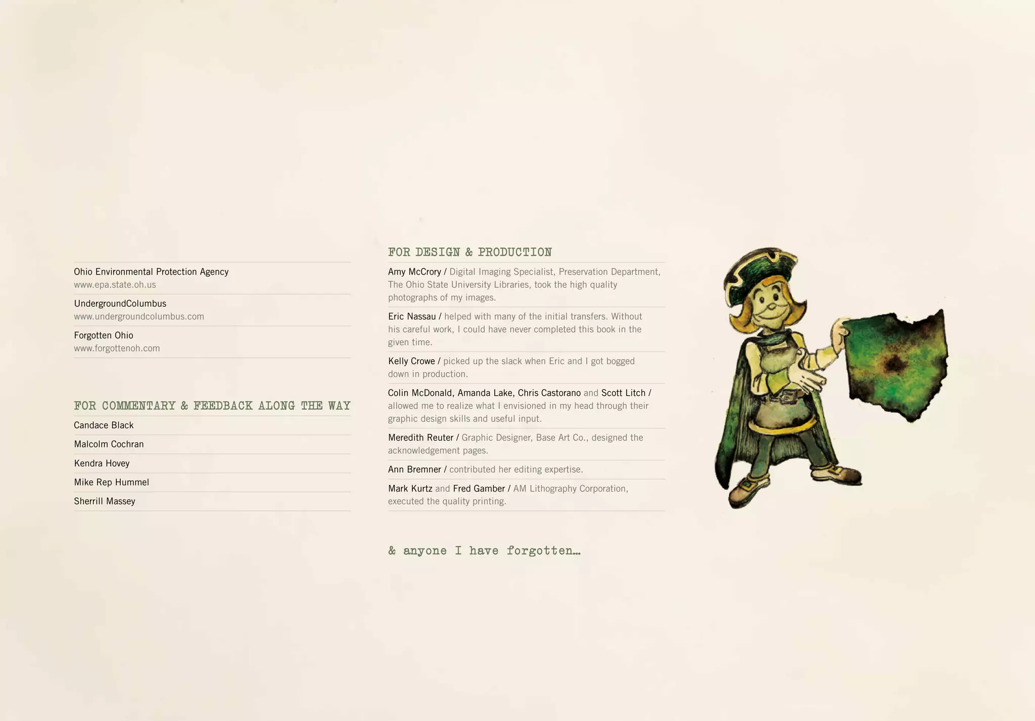 Ohio Environmental Protection Agency
www.epa.state.oh.us
UndergroundColumbus
www.undergroundcolumbus.com
Forgotten Ohio
www.forgottenoh.com
FOR COMMENTARY & FEEDBACK ALONG THE WAY
Candace Black
Malcolm Cochran
Kendra Hovey
Mike Rep Hummel
Sherrill Massey
FOR DESIGN & PRODUCTION
Amy McCrory / Digital Imaging Specialist, Preservation Department,
The Ohio State University Libraries, took the high quality
photographs of my images.
Eric Nassau / helped with many of the initial transfers. Without
his careful work, I could have never completed this book in the
given time.
Kelly Crowe / picked up the slack when Eric and I got bogged
down in production.
Colin McDonald, Amanda Lake, Chris Castorano and Scott Litch /
allowed me to realize what I envisioned in my head through their
graphic design skills and useful input.
Meredith Reuter / Graphic Designer, Base Art Co., designed the
acknowledgement pages.
Ann Bremner / contributed her editing expertise.
Mark Kurtz and Fred Gamber / AM Lithography Corporation,
executed the quality printing.
& anyone I have forgotten…
 