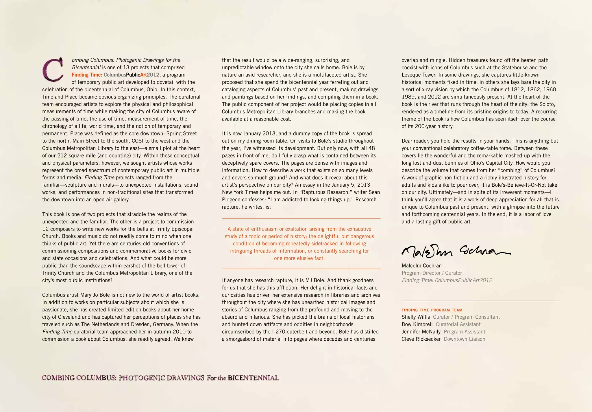 ombing Columbus: Photogenic Drawings for the
Bicentennial is one of 13 projects that comprised
Finding Time: ColumbusPublicArt2012, a program
of temporary public art developed to dovetail with the
celebration of the bicentennial of Columbus, Ohio. In this context,
Time and Place became obvious organizing principles. The curatorial
team encouraged artists to explore the physical and philosophical
measurements of time while making the city of Columbus aware of
the passing of time, the use of time, measurement of time, the
chronology of a life, world time, and the notion of temporary and
permanent. Place was defined as the core downtown: Spring Street
to the north, Main Street to the south, COSI to the west and the
Columbus Metropolitan Library to the east—a small plot at the heart
of our 212-square-mile (and counting) city. Within these conceptual
and physical parameters, however, we sought artists whose works
represent the broad spectrum of contemporary public art in multiple
forms and media. Finding Time projects ranged from the
familiar—sculpture and murals—to unexpected installations, sound
works, and performances in non-traditional sites that transformed
the downtown into an open-air gallery.
This book is one of two projects that straddle the realms of the
unexpected and the familiar. The other is a project to commission
12 composers to write new works for the bells at Trinity Episcopal
Church. Books and music do not readily come to mind when one
thinks of public art. Yet there are centuries-old conventions of
commissioning compositions and commemorative books for civic
and state occasions and celebrations. And what could be more
public than the soundscape within earshot of the bell tower of
Trinity Church and the Columbus Metropolitan Library, one of the
city’s most public institutions?
Columbus artist Mary Jo Bole is not new to the world of artist books.
In addition to works on particular subjects about which she is
passionate, she has created limited-edition books about her home
city of Cleveland and has captured her perceptions of places she has
traveled such as The Netherlands and Dresden, Germany. When the
Finding Time curatorial team approached her in autumn 2010 to
commission a book about Columbus, she readily agreed. We knew
that the result would be a wide-ranging, surprising, and
unpredictable window onto the city she calls home. Bole is by
nature an avid researcher, and she is a multifaceted artist. She
proposed that she spend the bicentennial year ferreting out and
cataloging aspects of Columbus’ past and present, making drawings
and paintings based on her findings, and compiling them in a book.
The public component of her project would be placing copies in all
Columbus Metropolitan Library branches and making the book
available at a reasonable cost.
It is now January 2013, and a dummy copy of the book is spread
out on my dining room table. On visits to Bole’s studio throughout
the year, I’ve witnessed its development. But only now, with all 48
pages in front of me, do I fully grasp what is contained between its
deceptively spare covers. The pages are dense with images and
information. How to describe a work that exists on so many levels
and covers so much ground? And what does it reveal about this
artist’s perspective on our city? An essay in the January 5, 2013
New York Times helps me out. In “Rapturous Research,” writer Sean
Pidgeon confesses: “I am addicted to looking things up.” Research
rapture, he writes, is:
A state of enthusiasm or exaltation arising from the exhaustive
study of a topic or period of history; the delightful but dangerous
condition of becoming repeatedly sidetracked in following
intriguing threads of information, or constantly searching for
one more elusive fact.
If anyone has research rapture, it is MJ Bole. And thank goodness
for us that she has this affliction. Her delight in historical facts and
curiosities has driven her extensive research in libraries and archives
throughout the city where she has unearthed historical images and
stories of Columbus ranging from the profound and moving to the
absurd and hilarious. She has picked the brains of local historians
and hunted down artifacts and oddities in neighborhoods
circumscribed by the I-270 outerbelt and beyond. Bole has distilled
a smorgasbord of material into pages where decades and centuries
overlap and mingle. Hidden treasures found off the beaten path
coexist with icons of Columbus such at the Statehouse and the
Leveque Tower. In some drawings, she captures little-known
historical moments fixed in time; in others she lays bare the city in
a sort of x-ray vision by which the Columbus of 1812, 1862, 1960,
1989, and 2012 are simultaneously present. At the heart of the
book is the river that runs through the heart of the city: the Scioto,
rendered as a timeline from its pristine origins to today. A recurring
theme of the book is how Columbus has seen itself over the course
of its 200-year history.
Dear reader, you hold the results in your hands. This is anything but
your conventional celebratory coffee-table tome. Between these
covers lie the wonderful and the remarkable mashed-up with the
long lost and dust bunnies of Ohio’s Capital City. How would you
describe the volume that comes from her “combing” of Columbus?
A work of graphic non-fiction and a richly illustrated history for
adults and kids alike to pour over, it is Bole’s-Believe-It-Or-Not take
on our city. Ultimately—and in spite of its irreverent moments—I
think you’ll agree that it is a work of deep appreciation for all that is
unique to Columbus past and present, with a glimpse into the future
and forthcoming centennial years. In the end, it is a labor of love
and a lasting gift of public art.
Malcolm Cochran
Program Director / Curator
Finding Time: ColumbusPublicArt2012
FINDING TIME PROGRAM TEAM
Shelly Willis Curator / Program Consultant
Dow Kimbrell Curatorial Assistant
Jennifer McNally Program Assistant
Cleve Ricksecker Downtown Liaison
 