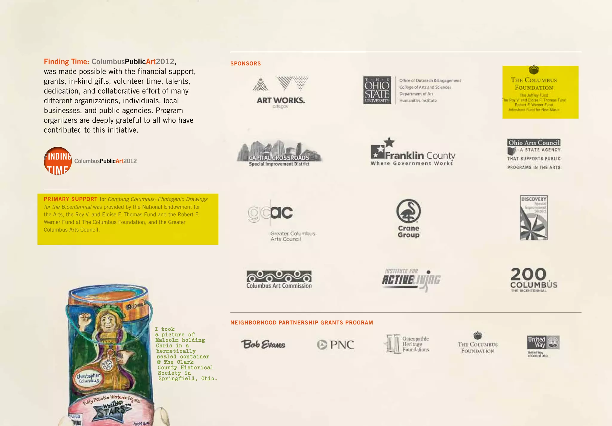 Finding Time: ColumbusPublicArt2012,
was made possible with the financial support,
grants, in-kind gifts, volunteer time, talents,
dedication, and collaborative effort of many
different organizations, individuals, local
businesses, and public agencies. Program
organizers are deeply grateful to all who have
contributed to this initiative.
PRIMARY SUPPORT for Combing Columbus: Photogenic Drawings
for the Bicentennial was provided by the National Endowment for
the Arts, the Roy V. and Eloise F. Thomas Fund and the Robert F.
Werner Fund at The Columbus Foundation, and the Greater
Columbus Arts Council.
FINDING
TIME
FINDING
TIME
SPONSORS
NEIGHBORHOOD PARTNERSHIP GRANTS PROGRAM
I took
a picture of
Malcolm holding
Chris in a
hermetically
sealed container
@ The Clark
County Historical
Society in
Springfield, Ohio.
 