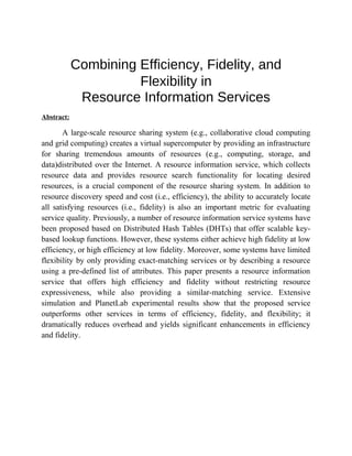 Combining Efficiency, Fidelity, and
Flexibility in
Resource Information Services
Abstract:
A large-scale resource sharing system (e.g., collaborative cloud computing
and grid computing) creates a virtual supercomputer by providing an infrastructure
for sharing tremendous amounts of resources (e.g., computing, storage, and
data)distributed over the Internet. A resource information service, which collects
resource data and provides resource search functionality for locating desired
resources, is a crucial component of the resource sharing system. In addition to
resource discovery speed and cost (i.e., efficiency), the ability to accurately locate
all satisfying resources (i.e., fidelity) is also an important metric for evaluating
service quality. Previously, a number of resource information service systems have
been proposed based on Distributed Hash Tables (DHTs) that offer scalable key-
based lookup functions. However, these systems either achieve high fidelity at low
efficiency, or high efficiency at low fidelity. Moreover, some systems have limited
flexibility by only providing exact-matching services or by describing a resource
using a pre-defined list of attributes. This paper presents a resource information
service that offers high efficiency and fidelity without restricting resource
expressiveness, while also providing a similar-matching service. Extensive
simulation and PlanetLab experimental results show that the proposed service
outperforms other services in terms of efficiency, fidelity, and flexibility; it
dramatically reduces overhead and yields significant enhancements in efficiency
and fidelity.
 