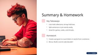 Summary & Homework
Key Takeaways
• Lists hold collections; strings hold text.
• Split sentences or join words easily.
• Great for games, codes, and AI tasks.
Homework
1. Create a program to count letters in words from a sentence.
2. Bonus: Build a secret code decoder!
 